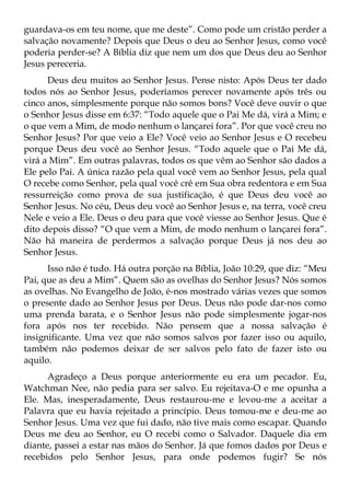 guardava-os em teu nome, que me deste”. Como pode um cristão perder a
salvação novamente? Depois que Deus o deu ao Senhor Jesus, como você
poderia perder-se? A Bíblia diz que nem um dos que Deus deu ao Senhor
Jesus pereceria.
      Deus deu muitos ao Senhor Jesus. Pense nisto: Após Deus ter dado
todos nós ao Senhor Jesus, poderíamos perecer novamente após três ou
cinco anos, simplesmente porque não somos bons? Você deve ouvir o que
o Senhor Jesus disse em 6:37: “Todo aquele que o Pai Me dá, virá a Mim; e
o que vem a Mim, de modo nenhum o lançarei fora”. Por que você creu no
Senhor Jesus? Por que veio a Ele? Você veio ao Senhor Jesus e O recebeu
porque Deus deu você ao Senhor Jesus. “Todo aquele que o Pai Me dá,
virá a Mim”. Em outras palavras, todos os que vêm ao Senhor são dados a
Ele pelo Pai. A única razão pela qual você vem ao Senhor Jesus, pela qual
O recebe como Senhor, pela qual você crê em Sua obra redentora e em Sua
ressurreição como prova de sua justificação, é que Deus deu você ao
Senhor Jesus. No céu, Deus deu você ao Senhor Jesus e, na terra, você creu
Nele e veio a Ele. Deus o deu para que você viesse ao Senhor Jesus. Que é
dito depois disso? “O que vem a Mim, de modo nenhum o lançarei fora”.
Não há maneira de perdermos a salvação porque Deus já nos deu ao
Senhor Jesus.
      Isso não é tudo. Há outra porção na Bíblia, João 10:29, que diz: “Meu
Pai, que as deu a Mim”. Quem são as ovelhas do Senhor Jesus? Nós somos
as ovelhas. No Evangelho de João, é-nos mostrado várias vezes que somos
o presente dado ao Senhor Jesus por Deus. Deus não pode dar-nos como
uma prenda barata, e o Senhor Jesus não pode simplesmente jogar-nos
fora após nos ter recebido. Não pensem que a nossa salvação é
insignificante. Uma vez que não somos salvos por fazer isso ou aquilo,
também não podemos deixar de ser salvos pelo fato de fazer isto ou
aquilo.
      Agradeço a Deus porque anteriormente eu era um pecador. Eu,
Watchman Nee, não pedia para ser salvo. Eu rejeitava-O e me opunha a
Ele. Mas, inesperadamente, Deus restaurou-me e levou-me a aceitar a
Palavra que eu havia rejeitado a princípio. Deus tomou-me e deu-me ao
Senhor Jesus. Uma vez que fui dado, não tive mais como escapar. Quando
Deus me deu ao Senhor, eu O recebi como o Salvador. Daquele dia em
diante, passei a estar nas mãos do Senhor. Já que fomos dados por Deus e
recebidos pelo Senhor Jesus, para onde podemos fugir? Se nós
 