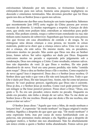 estivéssemos labutando por nós mesmos, se tivéssemos lutando e
esforçando-nos para nos salvar, bastaria uma pequena negligência ou
descuido e estaríamos terminados. Mas devemos perceber que foi Deus
quem nos deu ao Senhor Jesus e quem nos salvou.
      Permitam-me dar-lhes uma ilustração um tanto imperfeita. Sabemos
que recentemente [em 1937] certa região da China passou por severa
escassez de alimento. Li muitas reportagens a respeito. Crianças de dois
anos, que ainda nem podiam falar, estendiam as mãozinhas para pedir
esmola. Elas pediam comida, roupa e sobreviviam esmolando na rua; não
tinham outra maneira de sobreviver. Suponham que houvesse uma pessoa
rica que tivesse em casa abundância de comida e de roupa. Se eu
entregasse uma dessas crianças a essa pessoa, no tocante às coisas
materiais, poder-se-ia dizer que a criança estava salva. Uma vez que eu
dei a criança, ela está salva. Do mesmo modo, nós, os pecadores,
estávamos mortos no pecado. Mas assim que Deus nos deu ao Senhor
Jesus, fomos salvos. Ser salvo significa ser dado por Deus. Enquanto
estávamos mortos no pecado e esperando pelo julgamento sob a
condenação, Deus nos entregou a Cristo. Como resultado, estamos salvos.
Isso não dependeu de você. Já que Deus o recebeu, Ele não pode
abandoná-lo de novo. Você era uma pessoa perdida; não tinha “comida
nem roupa”. Deus o deu ao Senhor Jesus e Ele o recebeu. Como expulsá-lo
de novo agora? Isso é impossível. Deus deu e o Senhor Jesus recebeu. O
Senhor disse que todo o que vem a Ele não será lançado fora. Todo o que
Lhe é dado por Deus, Ele não lançará fora. Assim, não há como tal pessoa
perecer. Se você pudesse perecer, significaria que Deus não é coerente.
Deus já deu, e o Senhor Jesus já recebeu. Como você pode perecer? Seria
um milagre se lhe fosse possível perecer. Posso dizer a Deus: “Deus, sou
grato a Ti. Eu era um pecador; estava morto no pecado. Enquanto eu
ainda era pecador, não tinha o desejo de ser salvo. Mas Tu me deste ao
Senhor Jesus e Ele me recebeu. Desde que me deste e Ele me recebeu, não
posso evitar ser salvo.”
      O Senhor Jesus disse: “Aquele que vem a Mim, de modo nenhum o
lançarei fora”. A expressão “de modo nenhum” na língua original é muito
enfática. Significa a despeito do que quer que seja. “De modo nenhum” é
uma expressão forte, mas por causa de nossa familiaridade com as
palavras, não prestamos muita atenção a ela. Significa que a despeito de
qualquer motivo, o Senhor não nos abandonará. Não há absolutamente
um único cristão a quem o Senhor tenha abandonado. Fomos salvos por
 