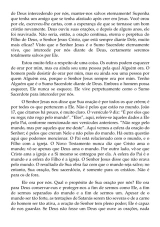 de Deus intercedendo por nós, manter-nos salvos eternamente! Suponha
que tenha um amigo que se tenha afastado após crer em Jesus. Você orou
por ele, escreveu-lhe cartas, com a esperança de que se tornasse um bom
cristão novamente. Deus ouviu suas orações, e depois de alguns anos, ele
foi reavivado. Não seria, então, a oração contínua, eterna e perpétua do
Filho de Deus, o Senhor Jesus Cristo, que está sempre diante Dele, muito
mais eficaz? Visto que o Senhor Jesus é o Sumo Sacerdote eternamente
vivo, que intercede por nós diante de Deus, certamente seremos
totalmente salvos por Ele.
     Estou muito feliz a respeito de uma coisa. Os outros podem esquecer
de orar por mim, mas eu ainda sou uma pessoa pela qual Alguém ora. O
homem pode desistir de orar por mim, mas eu ainda sou uma pessoa por
quem Alguém ora, porque o Senhor Jesus sempre ora por mim. Tenho
Alguém que é o Sumo Sacerdote diante de Deus. Embora o homem possa
esquecer, Ele nunca se esquece. Ele vive perpetuamente como o Sumo
Sacerdote para interceder por nós.
      O Senhor Jesus nos disse que Sua oração é por todos os que crêem; é
por todos os que pertencem a Ele. Não é pelos que estão no mundo. João
17, que citamos há pouco, é muito claro. O versículo 9 diz: “É por eles que
eu rogo; não rogo pelo mundo”. “Eles”, aqui, refere-se àqueles dados a Ele
pelo Pai, conforme mencionado nos versículos anteriores. “Não rogo pelo
mundo, mas por aqueles que me deste”. Aqui vemos a esfera da oração do
Senhor; é pelos que creram Nele e não pelos do mundo. Há outra questão
aqui que podemos mencionar. O Pai está relacionado com o mundo, e o
Filho com a igreja. O Novo Testamento nunca diz que Cristo ama o
mundo; vê-se apenas que Deus ama o mundo. Por outro lado, vê-se que
Cristo ama a igreja e a Si mesmo se entregou por ela. A esfera do Pai é o
mundo e a esfera do Filho é a igreja. O Senhor Jesus disse que não orava
pelo mundo. O resultado de Sua obra faz com que o mundo seja salvo; no
entanto, Sua oração, Seu sacerdócio, é somente para os cristãos. Não é
para os de fora.
     Ele ora por nós. Qual o propósito de Sua oração por nós? Ele ora
para Deus conservar-nos e proteger-nos a fim de sermos como Ele, a fim
de sermos separados do mundo e a fim de sermos um. Apesar de o
mundo ser tão forte, as tentações de Satanás serem tão severas e de a carne
do homem ser tão ativa, a oração do Senhor tem pleno poder; Ele é capaz
de nos guardar. Se Deus não fosse um Deus que ouve as orações, nada
 