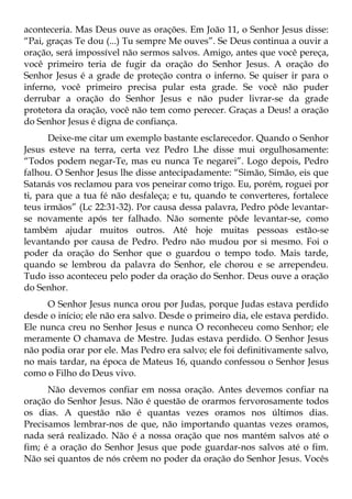 aconteceria. Mas Deus ouve as orações. Em João 11, o Senhor Jesus disse:
“Pai, graças Te dou (...) Tu sempre Me ouves”. Se Deus continua a ouvir a
oração, será impossível não sermos salvos. Amigo, antes que você pereça,
você primeiro teria de fugir da oração do Senhor Jesus. A oração do
Senhor Jesus é a grade de proteção contra o inferno. Se quiser ir para o
inferno, você primeiro precisa pular esta grade. Se você não puder
derrubar a oração do Senhor Jesus e não puder livrar-se da grade
protetora da oração, você não tem como perecer. Graças a Deus! a oração
do Senhor Jesus é digna de confiança.
       Deixe-me citar um exemplo bastante esclarecedor. Quando o Senhor
Jesus esteve na terra, certa vez Pedro Lhe disse mui orgulhosamente:
“Todos podem negar-Te, mas eu nunca Te negarei”. Logo depois, Pedro
falhou. O Senhor Jesus lhe disse antecipadamente: “Simão, Simão, eis que
Satanás vos reclamou para vos peneirar como trigo. Eu, porém, roguei por
ti, para que a tua fé não desfaleça; e tu, quando te converteres, fortalece
teus irmãos” (Lc 22:31-32). Por causa dessa palavra, Pedro pôde levantar-
se novamente após ter falhado. Não somente pôde levantar-se, como
também ajudar muitos outros. Até hoje muitas pessoas estão-se
levantando por causa de Pedro. Pedro não mudou por si mesmo. Foi o
poder da oração do Senhor que o guardou o tempo todo. Mais tarde,
quando se lembrou da palavra do Senhor, ele chorou e se arrependeu.
Tudo isso aconteceu pelo poder da oração do Senhor. Deus ouve a oração
do Senhor.
     O Senhor Jesus nunca orou por Judas, porque Judas estava perdido
desde o início; ele não era salvo. Desde o primeiro dia, ele estava perdido.
Ele nunca creu no Senhor Jesus e nunca O reconheceu como Senhor; ele
meramente O chamava de Mestre. Judas estava perdido. O Senhor Jesus
não podia orar por ele. Mas Pedro era salvo; ele foi definitivamente salvo,
no mais tardar, na época de Mateus 16, quando confessou o Senhor Jesus
como o Filho do Deus vivo.
      Não devemos confiar em nossa oração. Antes devemos confiar na
oração do Senhor Jesus. Não é questão de orarmos fervorosamente todos
os dias. A questão não é quantas vezes oramos nos últimos dias.
Precisamos lembrar-nos de que, não importando quantas vezes oramos,
nada será realizado. Não é a nossa oração que nos mantém salvos até o
fim; é a oração do Senhor Jesus que pode guardar-nos salvos até o fim.
Não sei quantos de nós crêem no poder da oração do Senhor Jesus. Vocês
 