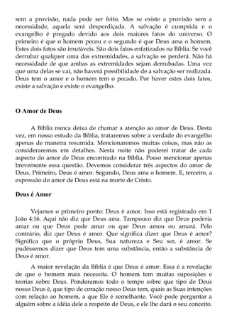 sem a provisão, nada pode ser feito. Mas se existe a provisão sem a
necessidade, aquela será desperdiçada. A salvação é cumprida e o
evangelho é pregado devido aos dois maiores fatos do universo. O
primeiro é que o homem pecou e o segundo é que Deus ama o homem.
Estes dois fatos são imutáveis. São dois fatos enfatizados na Bíblia. Se você
derrubar qualquer uma das extremidades, a salvação se perderá. Não há
necessidade de que ambas as extremidades sejam derrubadas. Uma vez
que uma delas se vai, não haverá possibilidade de a salvação ser realizada.
Deus tem o amor e o homem tem o pecado. Por haver estes dois fatos,
existe a salvação e existe o evangelho.



O Amor de Deus

      A Bíblia nunca deixa de chamar a atenção ao amor de Deus. Desta
vez, em nosso estudo da Bíblia, trataremos sobre a verdade do evangelho
apenas de maneira resumida. Mencionaremos muitas coisas, mas não as
consideraremos em detalhes. Nesta noite não poderei tratar de cada
aspecto do amor de Deus encontrado na Bíblia. Posso mencionar apenas
brevemente essa questão. Devemos considerar três aspectos do amor de
Deus. Primeiro, Deus é amor. Segundo, Deus ama o homem. E, terceiro, a
expressão do amor de Deus está na morte de Cristo.

Deus é Amor

      Vejamos o primeiro ponto: Deus é amor. Isso está registrado em 1
João 4:16. Aqui não diz que Deus ama. Tampouco diz que Deus poderia
amar ou que Deus pode amar ou que Deus amou ou amará. Pelo
contrário, diz que Deus é amor. Que significa dizer que Deus é amor?
Significa que o próprio Deus, Sua natureza e Seu ser, é amor. Se
pudéssemos dizer que Deus tem uma substância, então a substância de
Deus é amor.
      A maior revelação da Bíblia é que Deus é amor. Essa é a revelação
de que o homem mais necessita. O homem tem muitas suposições e
teorias sobre Deus. Ponderamos todo o tempo sobre que tipo de Deus
nosso Deus é, que tipo de coração nosso Deus tem, quais as Suas intenções
com relação ao homem, a que Ele é semelhante. Você pode perguntar a
alguém sobre a idéia dele a respeito de Deus, e ele lhe dará o seu conceito.
 