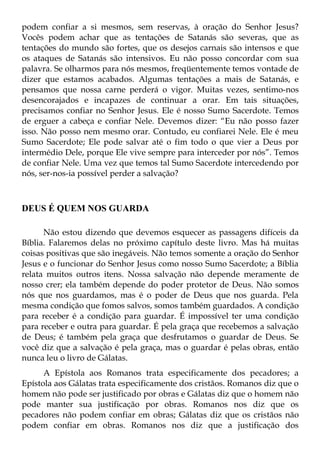 podem confiar a si mesmos, sem reservas, à oração do Senhor Jesus?
Vocês podem achar que as tentações de Satanás são severas, que as
tentações do mundo são fortes, que os desejos carnais são intensos e que
os ataques de Satanás são intensivos. Eu não posso concordar com sua
palavra. Se olharmos para nós mesmos, freqüentemente temos vontade de
dizer que estamos acabados. Algumas tentações a mais de Satanás, e
pensamos que nossa carne perderá o vigor. Muitas vezes, sentimo-nos
desencorajados e incapazes de continuar a orar. Em tais situações,
precisamos confiar no Senhor Jesus. Ele é nosso Sumo Sacerdote. Temos
de erguer a cabeça e confiar Nele. Devemos dizer: “Eu não posso fazer
isso. Não posso nem mesmo orar. Contudo, eu confiarei Nele. Ele é meu
Sumo Sacerdote; Ele pode salvar até o fim todo o que vier a Deus por
intermédio Dele, porque Ele vive sempre para interceder por nós”. Temos
de confiar Nele. Uma vez que temos tal Sumo Sacerdote intercedendo por
nós, ser-nos-ia possível perder a salvação?



DEUS É QUEM NOS GUARDA

      Não estou dizendo que devemos esquecer as passagens difíceis da
Bíblia. Falaremos delas no próximo capítulo deste livro. Mas há muitas
coisas positivas que são inegáveis. Não temos somente a oração do Senhor
Jesus e o funcionar do Senhor Jesus como nosso Sumo Sacerdote; a Bíblia
relata muitos outros itens. Nossa salvação não depende meramente de
nosso crer; ela também depende do poder protetor de Deus. Não somos
nós que nos guardamos, mas é o poder de Deus que nos guarda. Pela
mesma condição que fomos salvos, somos também guardados. A condição
para receber é a condição para guardar. É impossível ter uma condição
para receber e outra para guardar. É pela graça que recebemos a salvação
de Deus; é também pela graça que desfrutamos o guardar de Deus. Se
você diz que a salvação é pela graça, mas o guardar é pelas obras, então
nunca leu o livro de Gálatas.
      A Epístola aos Romanos trata especificamente dos pecadores; a
Epístola aos Gálatas trata especificamente dos cristãos. Romanos diz que o
homem não pode ser justificado por obras e Gálatas diz que o homem não
pode manter sua justificação por obras. Romanos nos diz que os
pecadores não podem confiar em obras; Gálatas diz que os cristãos não
podem confiar em obras. Romanos nos diz que a justificação dos
 