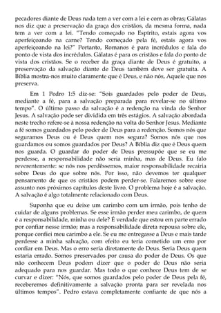 pecadores diante de Deus nada tem a ver com a lei e com as obras; Gálatas
nos diz que a preservação da graça dos cristãos, da mesma forma, nada
tem a ver com a lei. “Tendo começado no Espírito, estais agora vos
aperfeiçoando na carne? Tendo começado pela fé, estais agora vos
aperfeiçoando na lei?” Portanto, Romanos é para incrédulos e fala do
ponto de vista dos incrédulos. Gálatas é para os cristãos e fala do ponto de
vista dos cristãos. Se o receber da graça diante de Deus é gratuito, a
preservação da salvação diante de Deus também deve ser gratuita. A
Bíblia mostra-nos muito claramente que é Deus, e não nós, Aquele que nos
preserva.
       Em 1 Pedro 1:5 diz-se: “Sois guardados pelo poder de Deus,
mediante a fé, para a salvação preparada para revelar-se no último
tempo”. O último passo da salvação é a redenção na vinda do Senhor
Jesus. A salvação pode ser dividida em três estágios. A salvação abordada
neste trecho refere-se à nossa redenção na volta do Senhor Jesus. Mediante
a fé somos guardados pelo poder de Deus para a redenção. Somos nós que
seguramos Deus ou é Deus quem nos segura? Somos nós que nos
guardamos ou somos guardados por Deus? A Bíblia diz que é Deus quem
nos guarda. O guardar do poder de Deus pressupõe que se eu me
perdesse, a responsabilidade não seria minha, mas de Deus. Eu falo
reverentemente: se nós nos perdêssemos, maior responsabilidade recairia
sobre Deus do que sobre nós. Por isso, não devemos ter qualquer
pensamento de que os cristãos podem perder-se. Falaremos sobre esse
assunto nos próximos capítulos deste livro. O problema hoje é a salvação.
A salvação é algo totalmente relacionado com Deus.
       Suponha que eu deixe um carimbo com um irmão, pois tenho de
cuidar de alguns problemas. Se esse irmão perder meu carimbo, de quem
é a responsabilidade, minha ou dele? É verdade que estou em parte errado
por confiar nesse irmão; mas a responsabilidade direta repousa sobre ele,
porque confiei meu carimbo a ele. Se eu me entregasse a Deus e mais tarde
perdesse a minha salvação, com efeito eu teria cometido um erro por
confiar em Deus. Mas o erro seria diretamente de Deus. Seria Deus quem
estaria errado. Somos preservados por causa do poder de Deus. Os que
não conhecem Deus podem dizer que o poder de Deus não seria
adequado para nos guardar. Mas todo o que conhece Deus tem de se
curvar e dizer: “Nós, que somos guardados pelo poder de Deus pela fé,
receberemos definitivamente a salvação pronta para ser revelada nos
últimos tempos”. Pedro estava completamente confiante de que nós a
 