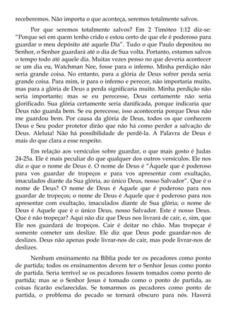 receberemos. Não importa o que aconteça, seremos totalmente salvos.
       Por que seremos totalmente salvos? Em 2 Timóteo 1:12 diz-se:
“Porque sei em quem tenho crido e estou certo de que ele é poderoso para
guardar o meu depósito até aquele Dia”. Tudo o que Paulo depositou no
Senhor, o Senhor guardará até o dia de Sua volta. Portanto, estamos salvos
o tempo todo até aquele dia. Muitas vezes penso no que deveria acontecer
se um dia eu, Watchman Nee, fosse para o inferno. Minha perdição não
seria grande coisa. No entanto, para a glória de Deus sofrer perda seria
grande coisa. Para mim, ir para o inferno e perecer, não importaria muito,
mas para a glória de Deus a perda significaria muito. Minha perdição não
seria importante; mas se eu perecesse, Deus certamente não seria
glorificado. Sua glória certamente seria danificada, porque indicaria que
Deus não guarda bem. Se eu perecesse, isso aconteceria porque Deus não
me guardou bem. Por causa da glória de Deus, todos os que conhecem
Deus e Seu poder protetor dirão que não há como perder a salvação de
Deus. Aleluia! Não há possibilidade de perdê-la. A Palavra de Deus é
mais do que clara a esse respeito.
      Em relação aos versículos sobre guardar, o que mais gosto é Judas
24-25a. Ele é mais peculiar do que qualquer dos outros versículos. Ele nos
diz o que o nome de Deus é. O nome de Deus é “Àquele que é poderoso
para vos guardar de tropeços e para vos apresentar com exultação,
imaculados diante da Sua glória, ao único Deus, nosso Salvador”. Que é o
nome de Deus? O nome de Deus é Aquele que é poderoso para nos
guardar de tropeços; o nome de Deus é Aquele que é poderoso para nos
apresentar com exultação, imaculados diante de Sua glória; o nome de
Deus é Aquele que é o único Deus, nosso Salvador. Este é nosso Deus.
Que é não tropeçar? Aqui não diz que Deus nos livrará de cair, e, sim, que
Ele nos guardará de tropeços. Cair é deitar no chão. Mas tropeçar é
somente cometer um deslize. Ele diz que Deus pode guardar-nos de
deslizes. Deus não apenas pode livrar-nos de cair, mas pode livrar-nos de
deslizes.
      Nenhum ensinamento na Bíblia pode ter os pecadores como ponto
de partida; todos os ensinamentos devem ter o Senhor Jesus como ponto
de partida. Seria terrível se os pecadores fossem tomados como ponto de
partida; mas se o Senhor Jesus é tomado como o ponto de partida, as
coisas ficarão esclarecidas. Se tomarmos os pecadores como ponto de
partida, o problema do pecado se tornará obscuro para nós. Haverá
 