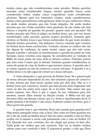 muitas coisas que não consideraremos como pecados. Muitas questões
imundas serão consideradas limpas; muitas questões fracas serão
consideradas fortes; muitas coisas vergonhosas serão consideradas
gloriosas. Mesmo após nos tornarmos cristãos, ainda consideraremos
muitas coisas pecaminosas como gloriosas. Entre os que conhecem a Deus,
há ainda muitos pecados que não foram julgados. Há ainda muitos
pecados que um cristão considera como gloriosos. Se um cristão não tem
clareza a respeito da questão do pecado, quanto mais um pecador? Há
muitos pecados que Deus já julgou no Senhor Jesus, que não nos foram
manifestados como pecados quando éramos pecadores. Somente após
crermos no Senhor Jesus é que fomos esclarecidos de que eram pecados.
Quando éramos pecadores, não tínhamos clareza; somente após crermos
no Senhor Jesus fomos esclarecidos. Contudo, mesmo os cristãos não são
tão dignos de confiança; há ainda muitas coisas que eles não vêem.
Quanto a perder a salvação, se considerarmos a questão do ponto de vista
humano, nunca veremos coisa alguma. Se considerarmos as verdades da
Bíblia do nosso ponto de vista, tudo se tornará confuso. Podemos pensar
que uma coisa é maior que as demais. Somente quando consideramos as
coisas do ponto de vista do Senhor é que teremos clareza. A questão não é
se somos capazes ou não de conservar a nossa salvação. A questão é se o
Senhor Jesus é ou não capaz de conservar a nossa salvação.
     A visão adequada é a que provém do Senhor Jesus. Se a preservação
de nossa salvação dependesse de nós, não seríamos capazes de conservá-
la nem mesmo por duas horas, quanto mais por dois dias. Mas se é o
Senhor Jesus que a preserva, mesmo que uma pessoa justa tropeçasse sete
vezes ao dia, ela ainda seria capaz de se levantar. Não somos nós que
somos capazes, mas Deus é que é capaz. Se nos voltarmos para nós
mesmos, nossos olhos estarão na direção errada. A Bíblia nos diz que
devemos olhar em direção a Jesus, que é o Autor e Aperfeiçoador da fé. O
poder protetor é do Senhor e não nosso. Podemos confiar em Deus, pois é
Deus quem nos guarda.
      A questão hoje é: que métodos Deus está usando para guardar-nos?
Hoje temos entregado nossa vida a Deus. Mas como iria Deus guardar-nos
até o dia da vinda do Senhor Jesus? Não há outro caminho a não ser Deus
ocultar em Si mesmo a nossa vida juntamente com a vida do Senhor (Cl
3:3). Quando leio esse versículo, fico tão alegre que posso rir bem alto.
Nada pode ser melhor que este versículo. Não sei se muitos cristãos
sabem como esse versículo é bom. É impossível perder a vida que Deus
 