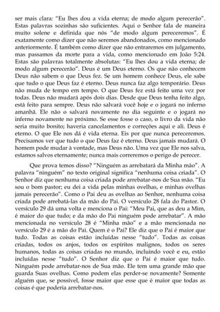 ser mais clara: “Eu lhes dou a vida eterna; de modo algum perecerão”.
Estas palavras sozinhas são suficientes. Aqui o Senhor fala de maneira
muito solene e definida que nós “de modo algum pereceremos”. É
exatamente como dizer que não seremos abandonados, como mencionado
anteriormente. É também como dizer que não entraremos em julgamento,
mas passamos da morte para a vida, como mencionado em João 5:24.
Estas são palavras totalmente absolutas: “Eu lhes dou a vida eterna; de
modo algum perecerão”. Deus é um Deus eterno. Os que não conhecem
Deus não sabem o que Deus fez. Se um homem conhece Deus, ele sabe
que tudo o que Deus faz é eterno. Deus nunca faz algo temporário. Deus
não muda de tempo em tempo. O que Deus fez está feito uma vez por
todas. Deus não mudará após dois dias. Desde que Deus tenha feito algo,
está feito para sempre. Deus não salvará você hoje e o jogará no inferno
amanhã. Ele não o salvará novamente no dia seguinte e o jogará no
inferno novamente no próximo. Se esse fosse o caso, o livro da vida não
seria muito bonito; haveria cancelamentos e correções aqui e ali. Deus é
eterno. O que Ele nos dá é vida eterna. Eis por que nunca pereceremos.
Precisamos ver que tudo o que Deus faz é eterno. Deus jamais mudará. O
homem pode mudar à vontade, mas Deus não. Uma vez que Ele nos salva,
estamos salvos eternamente; nunca mais correremos o perigo de perecer.
      Que prova temos disso? “Ninguém as arrebatará da Minha mão”. A
palavra “ninguém” no texto original significa “nenhuma coisa criada”. O
Senhor diz que nenhuma coisa criada pode arrebatar-nos de Sua mão. “Eu
sou o bom pastor; eu dei a vida pelas minhas ovelhas, e minhas ovelhas
jamais perecerão”. Como o Pai deu as ovelhas ao Senhor, nenhuma coisa
criada pode arrebatá-las da mão do Pai. O versículo 28 fala do Pastor. O
versículo 29 dá uma volta e menciona o Pai: “Meu Pai, que as deu a Mim,
é maior do que tudo; e da mão do Pai ninguém pode arrebatar”. A mão
mencionada no versículo 28 é “Minha mão” e a mão mencionada no
versículo 29 é a mão do Pai. Quem é o Pai? Ele diz que o Pai é maior que
tudo. Todas as coisas estão incluídas nesse “tudo”. Todas as coisas
criadas, todos os anjos, todos os espíritos malignos, todos os seres
humanos, todas as coisas criadas no mundo, incluindo você e eu, estão
incluídas nesse “tudo”. O Senhor diz que o Pai é maior que tudo.
Ninguém pode arrebatar-nos de Sua mão. Ele tem uma grande mão que
guarda Suas ovelhas. Como podem elas perder-se novamente? Somente
alguém que, se possível, fosse maior que esse que é maior que todas as
coisas é que poderia arrebatar-nos.
 