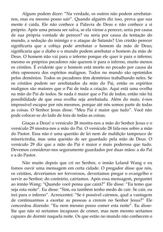 Alguns podem dizer: “Na verdade, os outros não podem arrebatar-
nos, mas eu mesmo posso sair”. Quando alguém diz isso, prova que sua
mente é caída. Ele não conhece a Palavra de Deus e não conhece a si
próprio. Após uma pessoa ser salva, se ela viesse a perecer, seria por causa
de sua própria vontade de perecer? ou seria por causa da tentação do
mundo, a sedução do inimigo e o ataque de Satanás? Um cristão perecer
significaria que a cobiça pode arrebatar o homem da mão de Deus;
significaria que o diabo e o mundo podem arrebatar o homem da mão de
Deus. O homem não vai para o inferno porque ele quer ir para o inferno;
mesmo os próprios pecadores não querem ir para o inferno, muito menos
os cristãos. É evidente que o homem está morto no pecado por causa da
obra opressora dos espíritos malignos. Todos no mundo são oprimidos
pelos demônios. Todos os pecadores têm demônios trabalhando neles. Se
os cristãos podem ser arrebatados da mão do Pai, então os espíritos
malignos são maiores que o Pai de toda a criação. Aqui está uma ovelha
na mão do Pai de todos. Se nada é maior que o Pai de todos, então não há
possibilidade de que essa ovelha seja arrebatada. Além do mais, é-nos
impossível escapar por nós mesmos, porque até nós somos parte de todas
as coisas. O Senhor Jesus disse: “Meu Pai é maior que tudo”. Você não
pode colocar-se do lado de fora de todas as coisas.
      Graças a Deus! o versículo 28 mostra-nos a mão do Senhor Jesus e o
versículo 29 mostra-nos a mão do Pai. O versículo 28 fala-nos sobre a mão
do Pastor. Essa não é uma questão de lei nem de maldição tampouco de
misericórdia, mas uma questão de ser guardado pela mão de Deus. O
versículo 29 diz que a mão do Pai é maior e mais poderosa que tudo.
Devemos considerar-nos seguramente guardados por duas mãos: a do Pai
e a do Pastor.
      Não muito depois que cri no Senhor, o irmão Leland Wang e eu
fomos ouvir uma mensagem em certa cidade. O pregador disse que nós,
os cristãos, deveríamos ser fervorosos, deveríamos pregar o evangelho e
servir ao Senhor; do contrário, cairíamos. Após essa mensagem, perguntei
ao irmão Wang: “Quando você pensa que cairá?” Ele disse: “Eu temo que
seja esta noite”. Eu disse: “Sim, eu também tenho medo de cair. Se cair, eu
irei para o inferno”. Acrescentei: “Se é possível cairmos, qual a vantagem
de continuarmos a exortar as pessoas a crerem no Senhor Jesus?” Ele
concordou dizendo: “Eu nem mesmo posso comer esta noite”. Eu disse-
lhe que não só seríamos incapazes de comer, mas nem mesmo seríamos
capazes de dormir naquela noite. Os que estão no mundo não conhecem o
 