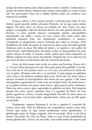 perigo da morte eterna; eles ainda podem comer e dormir. Conhecemos o
perigo da morte eterna; sabemos que somos como palha ao vento. Como
não nos preocupar? Essa era a minha história antes de conhecer esse
aspecto da verdade.
      Graças a Deus, o Pai é quem guarda a salvação para mim. É meu
Senhor quem guarda minha salvação. Portanto, eu sei que estou muito
seguro. Há doze anos, eu estava no sudeste da Ásia. Certa vez, para
pregar o evangelho viajei de bicicleta através de uma grande floresta. Na
floresta, vi uma grande macaca carregando muitos macaquinhos
amontoados um sobre o outro em suas costas. Eles eram como uma
pirâmide humana vista nos espetáculos acrobáticos. A macaca,
carregando os pequeninos, estava correndo por entre as árvores. Com
freqüência, ela tinha de pular de uma árvore para outra havendo grande
distância entre as duas. Ela tinha de pular e se agarrar a um galho de
outra árvore. Após balançarem um pouco, todos os macaquinhos em suas
costas caíram no chão. A macaca, então, pulou para baixo enquanto os
filhotes subiam em suas costas novamente. Naquele dia, eu os observei ali
por cerca de duas ou três horas; eles me interessaram muito.
       Cerca de dois meses mais tarde, eu estava em Kuming. Estava ali o
sr. Lin que tinha uma gata em casa. Essa gata pariu três gatinhos. Um dia,
fui à casa do sr. Lin, porém, nem o sr. ou a sra. Lin estavam lá. Então fui
ver os gatos. Brinquei com eles e os acariciei. A gata pegou os gatinhos
com a boca e foi embora; nenhum deles caiu. Deus não nos salva como a
macaca levando os macaquinhos; não temos de nos agarrar a Ele como
macaquinhos agarrando-se à mãe com sua própria força. Se assim fosse e
se os galhos fossem um pouco mais fracos, após poucos pulos cairíamos.
Deus nos salva como a gata segurando os gatinhos na boca. Não importa
quanto Ele corra, nunca cairemos. Este é o guardar de Deus. Se você
quiser agarrar-se a Deus, é muito desgastante. Em três ou cinco anos, ou
até bem antes, você já terá caído. Agradecemos a Deus por ser Ele quem
nos guarda.
       Finalmente, vejamos Romanos 8. Ao ler o capítulo 8, versículo 30,
vemos cinco elos. Não há diferença em importância nesses cinco elos.
Vemos que todos os que foram justificados serão glorificados. A
glorificação aqui, na língua original, está no passado. Deus é um Deus
eterno. Do ponto de vista de Deus, todos os que foram justificados já
foram glorificados. Talvez, do seu lado, você ainda tenha de esperar por
 