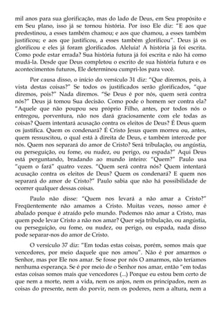 mil anos para sua glorificação, mas do lado de Deus, em Seu propósito e
em Seu plano, isso já se tornou história. Por isso Ele diz: “E aos que
predestinou, a esses também chamou; e aos que chamou, a esses também
justificou; e aos que justificou, a esses também glorificou”. Deus já os
glorificou e eles já foram glorificados. Aleluia! A história já foi escrita.
Como pode estar errada? Sua história futura já foi escrita e não há como
mudá-la. Desde que Deus completou o escrito de sua história futura e os
acontecimentos futuros, Ele determinou cumpri-los para você.
      Por causa disso, o início do versículo 31 diz: “Que diremos, pois, à
vista destas coisas?” Se todos os justificados serão glorificados, “que
diremos, pois?” Nada diremos. “Se Deus é por nós, quem será contra
nós?” Deus já tomou Sua decisão. Como pode o homem ser contra ela?
“Aquele que não poupou seu próprio Filho, antes, por todos nós o
entregou, porventura, não nos dará graciosamente com ele todas as
coisas? Quem intentará acusação contra os eleitos de Deus? É Deus quem
os justifica. Quem os condenará? É Cristo Jesus quem morreu ou, antes,
quem ressuscitou, o qual está à direita de Deus, e também intercede por
nós. Quem nos separará do amor de Cristo? Será tribulação, ou angústia,
ou perseguição, ou fome, ou nudez, ou perigo, ou espada?” Aqui Deus
está perguntando, bradando ao mundo inteiro: “Quem?” Paulo usa
“quem o fará” quatro vezes. “Quem será contra nós? Quem intentará
acusação contra os eleitos de Deus? Quem os condenará? E quem nos
separará do amor de Cristo?” Paulo sabia que não há possibilidade de
ocorrer qualquer dessas coisas.
     Paulo não disse: “Quem nos levará a não amar a Cristo?”
Freqüentemente não amamos a Cristo. Muitas vezes, nosso amor é
abalado porque é atraído pelo mundo. Podemos não amar a Cristo, mas
quem pode levar Cristo a não nos amar? Quer seja tribulação, ou angústia,
ou perseguição, ou fome, ou nudez, ou perigo, ou espada, nada disso
pode separar-nos do amor de Cristo.
      O versículo 37 diz: “Em todas estas coisas, porém, somos mais que
vencedores, por meio daquele que nos amou”. Não é por amarmos o
Senhor, mas por Ele nos amar. Se fosse por nós O amarmos, não teríamos
nenhuma esperança. Se é por meio de o Senhor nos amar, então “em todas
estas coisas somos mais que vencedores (...) Porque eu estou bem certo de
que nem a morte, nem a vida, nem os anjos, nem os principados, nem as
coisas do presente, nem do porvir, nem os poderes, nem a altura, nem a
 