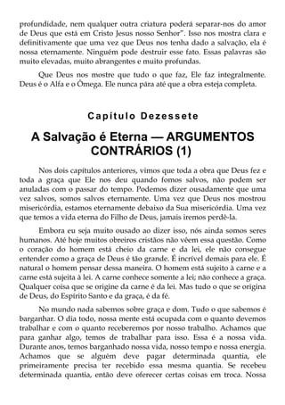 profundidade, nem qualquer outra criatura poderá separar-nos do amor
de Deus que está em Cristo Jesus nosso Senhor”. Isso nos mostra clara e
definitivamente que uma vez que Deus nos tenha dado a salvação, ela é
nossa eternamente. Ninguém pode destruir esse fato. Essas palavras são
muito elevadas, muito abrangentes e muito profundas.
     Que Deus nos mostre que tudo o que faz, Ele faz integralmente.
Deus é o Alfa e o Ômega. Ele nunca pára até que a obra esteja completa.



                     Capítulo Dezessete

   A Salvação é Eterna — ARGUMENTOS
            CONTRÁRIOS (1)
      Nos dois capítulos anteriores, vimos que toda a obra que Deus fez e
toda a graça que Ele nos deu quando fomos salvos, não podem ser
anuladas com o passar do tempo. Podemos dizer ousadamente que uma
vez salvos, somos salvos eternamente. Uma vez que Deus nos mostrou
misericórdia, estamos eternamente debaixo da Sua misericórdia. Uma vez
que temos a vida eterna do Filho de Deus, jamais iremos perdê-la.
      Embora eu seja muito ousado ao dizer isso, nós ainda somos seres
humanos. Até hoje muitos obreiros cristãos não vêem essa questão. Como
o coração do homem está cheio da carne e da lei, ele não consegue
entender como a graça de Deus é tão grande. É incrível demais para ele. É
natural o homem pensar dessa maneira. O homem está sujeito à carne e a
carne está sujeita à lei. A carne conhece somente a lei; não conhece a graça.
Qualquer coisa que se origine da carne é da lei. Mas tudo o que se origina
de Deus, do Espírito Santo e da graça, é da fé.
      No mundo nada sabemos sobre graça e dom. Tudo o que sabemos é
barganhar. O dia todo, nossa mente está ocupada com o quanto devemos
trabalhar e com o quanto receberemos por nosso trabalho. Achamos que
para ganhar algo, temos de trabalhar para isso. Essa é a nossa vida.
Durante anos, temos barganhado nossa vida, nosso tempo e nossa energia.
Achamos que se alguém deve pagar determinada quantia, ele
primeiramente precisa ter recebido essa mesma quantia. Se recebeu
determinada quantia, então deve oferecer certas coisas em troca. Nossa
 