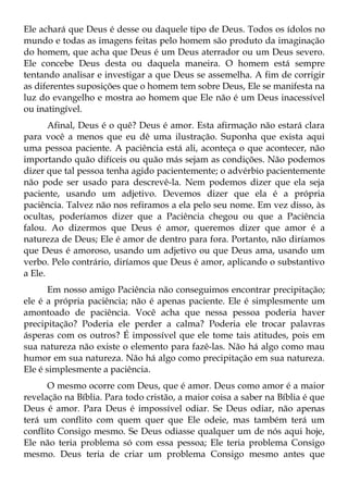 Ele achará que Deus é desse ou daquele tipo de Deus. Todos os ídolos no
mundo e todas as imagens feitas pelo homem são produto da imaginação
do homem, que acha que Deus é um Deus aterrador ou um Deus severo.
Ele concebe Deus desta ou daquela maneira. O homem está sempre
tentando analisar e investigar a que Deus se assemelha. A fim de corrigir
as diferentes suposições que o homem tem sobre Deus, Ele se manifesta na
luz do evangelho e mostra ao homem que Ele não é um Deus inacessível
ou inatingível.
       Afinal, Deus é o quê? Deus é amor. Esta afirmação não estará clara
para você a menos que eu dê uma ilustração. Suponha que exista aqui
uma pessoa paciente. A paciência está ali, aconteça o que acontecer, não
importando quão difíceis ou quão más sejam as condições. Não podemos
dizer que tal pessoa tenha agido pacientemente; o advérbio pacientemente
não pode ser usado para descrevê-la. Nem podemos dizer que ela seja
paciente, usando um adjetivo. Devemos dizer que ela é a própria
paciência. Talvez não nos refiramos a ela pelo seu nome. Em vez disso, às
ocultas, poderíamos dizer que a Paciência chegou ou que a Paciência
falou. Ao dizermos que Deus é amor, queremos dizer que amor é a
natureza de Deus; Ele é amor de dentro para fora. Portanto, não diríamos
que Deus é amoroso, usando um adjetivo ou que Deus ama, usando um
verbo. Pelo contrário, diríamos que Deus é amor, aplicando o substantivo
a Ele.
       Em nosso amigo Paciência não conseguimos encontrar precipitação;
ele é a própria paciência; não é apenas paciente. Ele é simplesmente um
amontoado de paciência. Você acha que nessa pessoa poderia haver
precipitação? Poderia ele perder a calma? Poderia ele trocar palavras
ásperas com os outros? É impossível que ele tome tais atitudes, pois em
sua natureza não existe o elemento para fazê-las. Não há algo como mau
humor em sua natureza. Não há algo como precipitação em sua natureza.
Ele é simplesmente a paciência.
      O mesmo ocorre com Deus, que é amor. Deus como amor é a maior
revelação na Bíblia. Para todo cristão, a maior coisa a saber na Bíblia é que
Deus é amor. Para Deus é impossível odiar. Se Deus odiar, não apenas
terá um conflito com quem quer que Ele odeie, mas também terá um
conflito Consigo mesmo. Se Deus odiasse qualquer um de nós aqui hoje,
Ele não teria problema só com essa pessoa; Ele teria problema Consigo
mesmo. Deus teria de criar um problema Consigo mesmo antes que
 