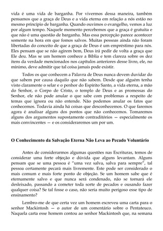 vida é uma vida de barganha. Por vivermos dessa maneira, também
pensamos que a graça de Deus e a vida eterna em relação a nós estão no
mesmo princípio de barganha. Quando ouvimos o evangelho, vemos a luz
por algum tempo. Naquele momento percebemos que a graça é gratuita e
que não é uma questão de barganha. Mas essa percepção parece acontecer
somente na hora em que fomos salvos. Muitas pessoas ainda não foram
libertadas do conceito de que a graça de Deus é um empréstimo para nós.
Eles pensam que se não agirem bem, Deus irá pedir de volta a graça que
Ele deu. Mas se um homem conhece a Bíblia e tem clareza sobre os dez
itens da verdade mencionados nos capítulos anteriores desse livro, ele, no
mínimo, deve admitir que tal coisa jamais pode existir.
      Todos os que conhecem a Palavra de Deus nunca devem duvidar do
que sabem por causa daquilo que não sabem. Desde que alguém tenha
visto claramente o selar e o penhor do Espírito Santo, a vida eterna, a mão
do Senhor, o Corpo de Cristo, o templo de Deus e as promessas do
Senhor, ele não pode anular o que sabe com problemas a respeito de
temas que ignora ou não entende. Não podemos anular os fatos que
conhecemos. Todavia ainda há coisas que desconhecemos. O que faremos
agora é analisar alguns dos pontos que não conhecemos. Tomaremos
alguns dos argumentos supostamente contraditórios — especialmente os
mais convincentes — e os consideraremos um por um.



O Conhecimento da Salvação Eterna Não Leva ao Pecado Voluntário

      Antes de considerarmos algumas questões nas Escrituras, temos de
considerar uma forte objeção e dúvida que alguns levantam. Alguns
pensam que se uma pessoa é “uma vez salva, salva para sempre”, tal
pessoa certamente pecará mais livremente. Este pode ser considerado o
mais comum e mais forte ponto de objeção. Se um homem sabe que é
eternamente salvo e que nunca será condenado, não se tornará ele
desleixado, passando a cometer toda sorte de pecados e ousando fazer
qualquer coisa? Se tal fosse o caso, não seria muito perigoso esse tipo de
ensinamento?
     Lembro-me de que certa vez um homem escreveu uma carta para o
senhor Mackintosh — o autor de um comentário sobre o Pentateuco.
Naquela carta esse homem contou ao senhor Mackintosh que, na semana
 