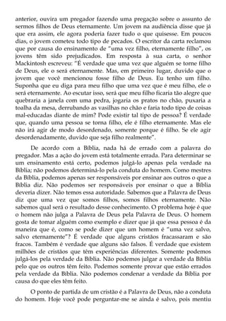anterior, ouvira um pregador fazendo uma pregação sobre o assunto de
sermos filhos de Deus eternamente. Um jovem na audiência disse que já
que era assim, ele agora poderia fazer tudo o que quisesse. Em poucos
dias, o jovem cometeu todo tipo de pecados. O escritor da carta reclamou
que por causa do ensinamento de “uma vez filho, eternamente filho”, os
jovens têm sido prejudicados. Em resposta à sua carta, o senhor
Mackintosh escreveu: “É verdade que uma vez que alguém se torne filho
de Deus, ele o será eternamente. Mas, em primeiro lugar, duvido que o
jovem que você mencionou fosse filho de Deus. Eu tenho um filho.
Suponha que eu diga para meu filho que uma vez que é meu filho, ele o
será eternamente. Ao escutar isso, será que meu filho ficaria tão alegre que
quebraria a janela com uma pedra, jogaria os pratos no chão, puxaria a
toalha da mesa, derrubando as vasilhas no chão e faria todo tipo de coisas
mal-educadas diante de mim? Pode existir tal tipo de pessoa? É verdade
que, quando uma pessoa se torna filho, ele é filho eternamente. Mas ele
não irá agir de modo desordenado, somente porque é filho. Se ele agir
desordenadamente, duvido que seja filho realmente”.
      De acordo com a Bíblia, nada há de errado com a palavra do
pregador. Mas a ação do jovem está totalmente errada. Para determinar se
um ensinamento está certo, podemos julgá-lo apenas pela verdade na
Bíblia; não podemos determiná-lo pela conduta do homem. Como mestres
da Bíblia, podemos apenas ser responsáveis por ensinar aos outros o que a
Bíblia diz. Não podemos ser responsáveis por ensinar o que a Bíblia
deveria dizer. Não temos essa autoridade. Sabemos que a Palavra de Deus
diz que uma vez que somos filhos, somos filhos eternamente. Não
sabemos qual será o resultado desse conhecimento. O problema hoje é que
o homem não julga a Palavra de Deus pela Palavra de Deus. O homem
gosta de tomar alguém como exemplo e dizer que já que essa pessoa é da
maneira que é, como se pode dizer que um homem é “uma vez salvo,
salvo eternamente”? É verdade que alguns cristãos fracassaram e são
fracos. Também é verdade que alguns são falsos. É verdade que existem
milhões de cristãos que têm experiências diferentes. Somente podemos
julgá-los pela verdade da Bíblia. Não podemos julgar a verdade da Bíblia
pelo que os outros têm feito. Podemos somente provar que estão errados
pela verdade da Bíblia. Não podemos condenar a verdade da Bíblia por
causa do que eles têm feito.
     O ponto de partida de um cristão é a Palavra de Deus, não a conduta
do homem. Hoje você pode perguntar-me se ainda é salvo, pois mentiu
 