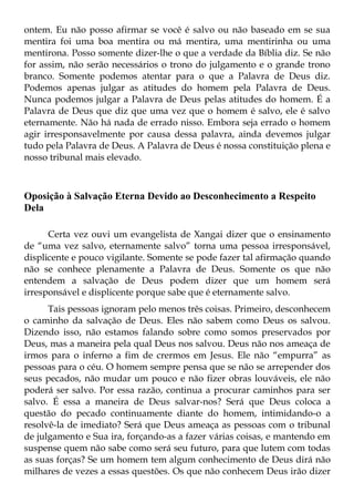ontem. Eu não posso afirmar se você é salvo ou não baseado em se sua
mentira foi uma boa mentira ou má mentira, uma mentirinha ou uma
mentirona. Posso somente dizer-lhe o que a verdade da Bíblia diz. Se não
for assim, não serão necessários o trono do julgamento e o grande trono
branco. Somente podemos atentar para o que a Palavra de Deus diz.
Podemos apenas julgar as atitudes do homem pela Palavra de Deus.
Nunca podemos julgar a Palavra de Deus pelas atitudes do homem. É a
Palavra de Deus que diz que uma vez que o homem é salvo, ele é salvo
eternamente. Não há nada de errado nisso. Embora seja errado o homem
agir irresponsavelmente por causa dessa palavra, ainda devemos julgar
tudo pela Palavra de Deus. A Palavra de Deus é nossa constituição plena e
nosso tribunal mais elevado.



Oposição à Salvação Eterna Devido ao Desconhecimento a Respeito
Dela

      Certa vez ouvi um evangelista de Xangai dizer que o ensinamento
de “uma vez salvo, eternamente salvo” torna uma pessoa irresponsável,
displicente e pouco vigilante. Somente se pode fazer tal afirmação quando
não se conhece plenamente a Palavra de Deus. Somente os que não
entendem a salvação de Deus podem dizer que um homem será
irresponsável e displicente porque sabe que é eternamente salvo.
      Tais pessoas ignoram pelo menos três coisas. Primeiro, desconhecem
o caminho da salvação de Deus. Eles não sabem como Deus os salvou.
Dizendo isso, não estamos falando sobre como somos preservados por
Deus, mas a maneira pela qual Deus nos salvou. Deus não nos ameaça de
irmos para o inferno a fim de crermos em Jesus. Ele não “empurra” as
pessoas para o céu. O homem sempre pensa que se não se arrepender dos
seus pecados, não mudar um pouco e não fizer obras louváveis, ele não
poderá ser salvo. Por essa razão, continua a procurar caminhos para ser
salvo. É essa a maneira de Deus salvar-nos? Será que Deus coloca a
questão do pecado continuamente diante do homem, intimidando-o a
resolvê-la de imediato? Será que Deus ameaça as pessoas com o tribunal
de julgamento e Sua ira, forçando-as a fazer várias coisas, e mantendo em
suspense quem não sabe como será seu futuro, para que lutem com todas
as suas forças? Se um homem tem algum conhecimento de Deus dirá não
milhares de vezes a essas questões. Os que não conhecem Deus irão dizer
 