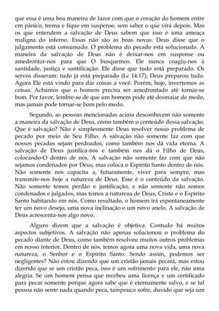 que essa é uma boa maneira de fazer com que o coração do homem entre
em pânico, trema e fique em suspense, sem saber o que virá depois. Mas
os que entendem a salvação de Deus sabem que isso é uma ameaça
maligna do inferno. Essas não são as boas novas. Deus disse que o
julgamento está consumado. O problema do pecado está solucionado. A
maneira da salvação de Deus não é deixar-nos em suspense ou
amedrontar-nos para que O busquemos. Ele nunca coagiu-nos à
santidade, justiça e santificação. Ele disse que tudo está preparado. Os
servos disseram: tudo já está preparado (Lc 14:17); Deus preparou tudo.
Agora Ele está vindo para dar coisas a você. Porém, hoje, invertemos as
coisas. Achamos que o homem precisa ser amedrontado até tornar-se
bom. Por favor, lembre-se de que um homem pode até desmaiar de medo,
mas jamais pode tornar-se bom pelo medo.
      Segundo, as pessoas mencionadas acima desconhecem não somente
a maneira da salvação de Deus, como também o conteúdo dessa salvação.
Que é salvação? Não é simplesmente Deus resolver nosso problema de
pecado por meio de Seu Filho. A salvação não somente faz com que
nossos pecados sejam perdoados, como também nos dá vida eterna. A
salvação de Deus justifica-nos e também nos dá o Filho de Deus,
colocando-O dentro de nós. A salvação não somente faz com que não
sejamos condenados por Deus, mas coloca o Espírito Santo dentro de nós.
Não somente nos capacita a, futuramente, viver para sempre, mas
transmite-nos hoje a natureza de Deus. Esse é o conteúdo da salvação.
Não somente temos perdão e justificação, e não somente não somos
condenados e julgados, mas temos a natureza de Deus, Cristo e o Espírito
Santo habitando em nós. Como resultado, o homem irá espontaneamente
ter um novo desejo, uma nova inclinação e um novo anelo. A salvação de
Deus acrescenta-nos algo novo.
      Alguns dizem que a salvação é objetiva. Contudo há muitos
aspectos subjetivos. A salvação não apenas solucionou o problema do
pecado diante de Deus, como também resolveu muitos outros problemas
em nosso interior. Dentro de nós, temos agora uma nova vida, uma nova
natureza, o Senhor e o Espírito Santo. Sendo assim, podemos ser
negligentes? Não estou dizendo que um cristão jamais pecará, mas estou
dizendo que se um cristão peca, isso é um sofrimento para ele, não uma
alegria. Se um homem pensa que recebeu uma licença e um certificado
para pecar somente porque agora sabe que é eternamente salvo, e se tal
pessoa não sente nada quando peca, tampouco sofre, duvido que seja um
 