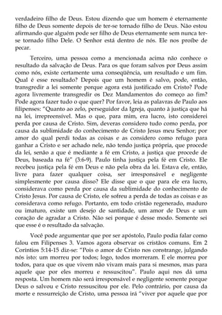 verdadeiro filho de Deus. Estou dizendo que um homem é eternamente
filho de Deus somente depois de ter-se tornado filho de Deus. Não estou
afirmando que alguém pode ser filho de Deus eternamente sem nunca ter-
se tornado filho Dele. O Senhor está dentro de nós. Ele nos proíbe de
pecar.
      Terceiro, uma pessoa como a mencionada acima não conhece o
resultado da salvação de Deus. Para os que foram salvos por Deus assim
como nós, existe certamente uma conseqüência, um resultado e um fim.
Qual é esse resultado? Depois que um homem é salvo, pode, então,
transgredir a lei somente porque agora está justificado em Cristo? Pode
agora livremente transgredir os Dez Mandamentos do começo ao fim?
Pode agora fazer tudo o que quer? Por favor, leia as palavras de Paulo aos
filipenses: “Quanto ao zelo, perseguidor da Igreja, quanto à justiça que há
na lei, irrepreensível. Mas o que, para mim, era lucro, isto considerei
perda por causa de Cristo. Sim, deveras considero tudo como perda, por
causa da sublimidade do conhecimento de Cristo Jesus meu Senhor; por
amor do qual perdi todas as coisas e as considero como refugo para
ganhar a Cristo e ser achado nele, não tendo justiça própria, que procede
da lei, senão a que é mediante a fé em Cristo, a justiça que procede de
Deus, baseada na fé” (3:6-9). Paulo tinha justiça pela fé em Cristo. Ele
recebeu justiça pela fé em Deus e não pela obra da lei. Estava ele, então,
livre para fazer qualquer coisa, ser irresponsável e negligente
simplesmente por causa disso? Ele disse que o que para ele era lucro,
considerava como perda por causa da sublimidade do conhecimento de
Cristo Jesus. Por causa de Cristo, ele sofreu a perda de todas as coisas e as
considerava como refugo. Portanto, em todo cristão regenerado, maduro
ou imaturo, existe um desejo de santidade, um amor de Deus e um
coração de agradar a Cristo. Não sei porque é desse modo. Somente sei
que esse é o resultado da salvação.
      Você pode argumentar que por ser apóstolo, Paulo podia falar como
falou em Filipenses 3. Vamos agora observar os cristãos comuns. Em 2
Coríntios 5:14-15 diz-se: “Pois o amor de Cristo nos constrange, julgando
nós isto: um morreu por todos; logo, todos morreram. E ele morreu por
todos, para que os que vivem não vivam mais para si mesmos, mas para
aquele que por eles morreu e ressuscitou”. Paulo aqui nos dá uma
resposta. Um homem não será irresponsável e negligente somente porque
Deus o salvou e Cristo ressuscitou por ele. Pelo contrário, por causa da
morte e ressurreição de Cristo, uma pessoa irá “viver por aquele que por
 