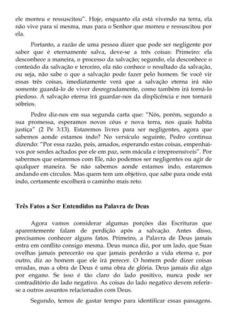 ele morreu e ressuscitou”. Hoje, enquanto ela está vivendo na terra, ela
não vive para si mesma, mas para o Senhor que morreu e ressuscitou por
ela.
      Portanto, a razão de uma pessoa dizer que pode ser negligente por
saber que é eternamente salva, deve-se a três coisas: Primeiro: ela
desconhece a maneira, o processo da salvação; segundo, ela desconhece o
conteúdo da salvação e terceiro, ela não conhece o resultado da salvação,
ou seja, não sabe o que a salvação pode fazer pelo homem. Se você vir
essas três coisas, imediatamente verá que a salvação eterna irá não
somente guardá-lo de viver desregradamente, como também irá torná-lo
piedoso. A salvação eterna irá guardar-nos da displicência e nos tornará
sóbrios.
       Pedro diz-nos em sua segunda carta que: “Nós, porém, segundo a
sua promessa, esperamos novos céus e nova terra, nos quais habita
justiça” (2 Pe 3:13). Estaremos livres para ser negligentes, agora que
sabemos aonde estamos indo? No versículo seguinte, Pedro continua
dizendo: “Por essa razão, pois, amados, esperando estas coisas, empenhai-
vos por serdes achados por ele em paz, sem mácula e irrepreensíveis”. Por
sabermos que estaremos com Ele, não podemos ser negligentes ou agir de
qualquer maneira. Se não sabemos aonde estamos indo, estaremos
andando em círculos. Mas quem tem um objetivo, que sabe para onde está
indo, certamente escolherá o caminho mais reto.



Três Fatos a Ser Entendidos na Palavra de Deus

      Agora vamos considerar algumas porções das Escrituras que
aparentemente falam de perdição após a salvação. Antes disso,
precisamos conhecer alguns fatos. Primeiro, a Palavra de Deus jamais
entra em conflito consigo mesma. Deus nunca diz, por um lado, que Suas
ovelhas jamais perecerão ou que jamais perderão a vida eterna e, por
outro, diz ao homem que ele irá perecer. O homem pode dizer coisas
erradas, mas a obra de Deus é uma obra de glória. Deus jamais diz algo
por engano. Se isso é tão claro do lado positivo, nunca pode ser
contraditório do lado negativo. As coisas do lado negativo devem referir-
se a outros assuntos relacionados com Deus.
     Segundo, temos de gastar tempo para identificar essas passagens.
 