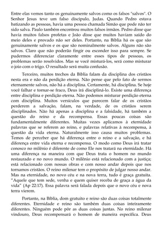 Entre elas vemos tanto os genuinamente salvos como os falsos "salvos". O
Senhor Jesus teve um falso discípulo, Judas. Quando Pedro estava
batizando as pessoas, havia uma pessoa chamada Simão que pode não ter
sido salva. Paulo também encontrou muitos falsos irmãos. Pedro disse que
havia muitos falsos profetas e João disse que muitos haviam saído do
meio deles e provado não ser deles. Portanto, na Bíblia há os que são
genuinamente salvos e os que são nominalmente salvos. Alguns não são
salvos. Claro que não poderão fingir ou esconder isso para sempre. Se
pudermos diferenciar claramente entre esses tipos de pessoas, os
problemas serão resolvidos. Mas se você misturá-los, será como misturar
o joio com o trigo. O resultado será muita confusão.
      Terceiro, muitos trechos da Bíblia falam da disciplina dos cristãos
nesta era e não da perdição eterna. Não pense que pelo fato de sermos
eternamente salvos, não há a disciplina. Certamente, há disciplina. Se hoje
você falhar e tornar-se fraco, Deus irá discipliná-lo. Existe uma diferença
entre disciplina e perdição eterna. Não podemos misturar perdição eterna
com disciplina. Muitos versículos que parecem falar de os cristãos
perderem a salvação, falam, na verdade, de os cristãos serem
disciplinados. Não há apenas a disciplina e a falsidade, há também a
questão do reino e da recompensa. Essas poucas coisas são
fundamentalmente diferentes. Muitas vezes aplicamos à eternidade
palavras que se referem ao reino, e palavras relativas à recompensa, à
questão da vida eterna. Naturalmente isso causa muitos problemas.
Temos de perceber que há diferença entre o reino e a salvação, e há
diferença entre vida eterna e recompensa. O modo como Deus irá tratar
conosco no milênio é diferente de como Ele nos tratará na eternidade. Há
uma diferença na maneira com que Deus trata o homem no mundo
restaurado e no novo mundo. O milênio está relacionado com a justiça;
está relacionado com nossas obras e com nosso andar depois que nos
tornamos cristãos. O reino milenar tem o propósito de julgar nosso andar.
Mas na eternidade, no novo céu e na nova terra, tudo é graça gratuita.
“Aquele que tem sede, venha e quem quiser receba de graça a água da
vida” (Ap 22:17). Essa palavra será falada depois que o novo céu e nova
terra vierem.
      Portanto, na Bíblia, dom gratuito e reino são duas coisas totalmente
diferentes. Eternidade e reino são também duas coisas inteiramente
diferentes. Ninguém pode pôr as duas coisas juntas. No reino milenar
vindouro, Deus recompensará o homem de maneira específica. Deus
 