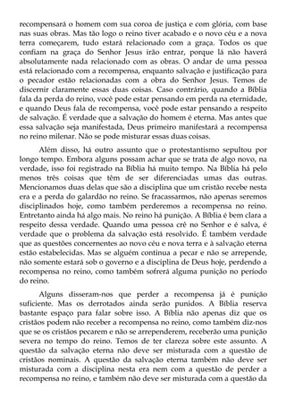 recompensará o homem com sua coroa de justiça e com glória, com base
nas suas obras. Mas tão logo o reino tiver acabado e o novo céu e a nova
terra começarem, tudo estará relacionado com a graça. Todos os que
confiam na graça do Senhor Jesus irão entrar, porque lá não haverá
absolutamente nada relacionado com as obras. O andar de uma pessoa
está relacionado com a recompensa, enquanto salvação e justificação para
o pecador estão relacionadas com a obra do Senhor Jesus. Temos de
discernir claramente essas duas coisas. Caso contrário, quando a Bíblia
fala da perda do reino, você pode estar pensando em perda na eternidade,
e quando Deus fala de recompensa, você pode estar pensando a respeito
de salvação. É verdade que a salvação do homem é eterna. Mas antes que
essa salvação seja manifestada, Deus primeiro manifestará a recompensa
no reino milenar. Não se pode misturar essas duas coisas.
      Além disso, há outro assunto que o protestantismo sepultou por
longo tempo. Embora alguns possam achar que se trata de algo novo, na
verdade, isso foi registrado na Bíblia há muito tempo. Na Bíblia há pelo
menos três coisas que têm de ser diferenciadas umas das outras.
Mencionamos duas delas que são a disciplina que um cristão recebe nesta
era e a perda do galardão no reino. Se fracassarmos, não apenas seremos
disciplinados hoje, como também perderemos a recompensa no reino.
Entretanto ainda há algo mais. No reino há punição. A Bíblia é bem clara a
respeito dessa verdade. Quando uma pessoa crê no Senhor e é salva, é
verdade que o problema da salvação está resolvido. É também verdade
que as questões concernentes ao novo céu e nova terra e à salvação eterna
estão estabelecidas. Mas se alguém continua a pecar e não se arrepende,
não somente estará sob o governo e a disciplina de Deus hoje, perdendo a
recompensa no reino, como também sofrerá alguma punição no período
do reino.
      Alguns disseram-nos que perder a recompensa já é punição
suficiente. Mas os derrotados ainda serão punidos. A Bíblia reserva
bastante espaço para falar sobre isso. A Bíblia não apenas diz que os
cristãos podem não receber a recompensa no reino, como também diz-nos
que se os cristãos pecarem e não se arrependerem, receberão uma punição
severa no tempo do reino. Temos de ter clareza sobre este assunto. A
questão da salvação eterna não deve ser misturada com a questão de
cristãos nominais. A questão da salvação eterna também não deve ser
misturada com a disciplina nesta era nem com a questão de perder a
recompensa no reino, e também não deve ser misturada com a questão da
 