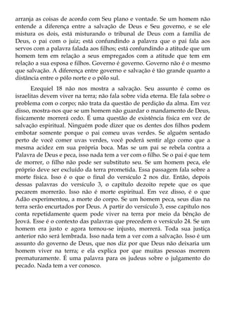 arranja as coisas de acordo com Seu plano e vontade. Se um homem não
entende a diferença entre a salvação de Deus e Seu governo, e se ele
mistura os dois, está misturando o tribunal de Deus com a família de
Deus, o pai com o juiz; está confundindo a palavra que o pai fala aos
servos com a palavra falada aos filhos; está confundindo a atitude que um
homem tem em relação a seus empregados com a atitude que tem em
relação a sua esposa e filhos. Governo é governo. Governo não é o mesmo
que salvação. A diferença entre governo e salvação é tão grande quanto a
distância entre o pólo norte e o pólo sul.
       Ezequiel 18 não nos mostra a salvação. Seu assunto é como os
israelitas devem viver na terra; não fala sobre vida eterna. Ele fala sobre o
problema com o corpo; não trata da questão de perdição da alma. Em vez
disso, mostra-nos que se um homem não guardar o mandamento de Deus,
fisicamente morrerá cedo. É uma questão de existência física em vez de
salvação espiritual. Ninguém pode dizer que os dentes dos filhos podem
embotar somente porque o pai comeu uvas verdes. Se alguém sentado
perto de você comer uvas verdes, você poderá sentir algo como que a
mesma acidez em sua própria boca. Mas se um pai se rebela contra a
Palavra de Deus e peca, isso nada tem a ver com o filho. Se o pai é que tem
de morrer, o filho não pode ser substituto seu. Se um homem peca, ele
próprio deve ser excluído da terra prometida. Essa passagem fala sobre a
morte física. Isso é o que o final do versículo 2 nos diz. Então, depois
dessas palavras do versículo 3, o capítulo dezoito repete que os que
pecarem morrerão. Isso não é morte espiritual. Em vez disso, é o que
Adão experimentou, a morte do corpo. Se um homem peca, seus dias na
terra serão encurtados por Deus. A partir do versículo 3, esse capítulo nos
conta repetidamente quem pode viver na terra por meio da bênção de
Jeová. Esse é o contexto das palavras que precedem o versículo 24. Se um
homem era justo e agora tornou-se injusto, morrerá. Toda sua justiça
anterior não será lembrada. Isso nada tem a ver com a salvação. Isso é um
assunto do governo de Deus, que nos diz por que Deus não deixaria um
homem viver na terra; e ela explica por que muitas pessoas morrem
prematuramente. É uma palavra para os judeus sobre o julgamento do
pecado. Nada tem a ver conosco.
 