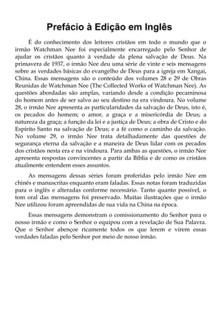 Prefácio à Edição em Inglês
      É do conhecimento dos leitores cristãos em todo o mundo que o
irmão Watchman Nee foi especialmente encarregado pelo Senhor de
ajudar os cristãos quanto à verdade da plena salvação de Deus. Na
primavera de 1937, o irmão Nee deu uma série de vinte e seis mensagens
sobre as verdades básicas do evangelho de Deus para a igreja em Xangai,
China. Essas mensagens são o conteúdo dos volumes 28 e 29 de Obras
Reunidas de Watchman Nee (The Collected Works of Watchman Nee). As
questões abordadas são amplas, variando desde a condição pecaminosa
do homem antes de ser salvo ao seu destino na era vindoura. No volume
28, o irmão Nee apresenta as particularidades da salvação de Deus, isto é,
os pecados do homem; o amor, a graça e a misericórdia de Deus; a
natureza da graça; a função da lei e a justiça de Deus; a obra de Cristo e do
Espírito Santo na salvação de Deus; e a fé como o caminho da salvação.
No volume 29, o irmão Nee trata detalhadamente das questões de
segurança eterna da salvação e a maneira de Deus lidar com os pecados
dos cristãos nesta era e na vindoura. Para ambas as questões, o irmão Nee
apresenta respostas convincentes a partir da Bíblia e de como os cristãos
atualmente entendem esses assuntos.
     As mensagens dessas séries foram proferidas pelo irmão Nee em
chinês e manuscritas enquanto eram faladas. Essas notas foram traduzidas
para o inglês e alteradas conforme necessário. Tanto quanto possível, o
tom oral das mensagens foi preservado. Muitas ilustrações que o irmão
Nee utilizou foram apreendidas de sua vida na China na época.
     Essas mensagens demonstram o comissionamento do Senhor para o
nosso irmão e como o Senhor o equipou com a revelação de Sua Palavra.
Que o Senhor abençoe ricamente todos os que lerem e virem essas
verdades faladas pelo Senhor por meio de nosso irmão.
 
