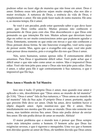pudesse odiar ou fazer algo de maneira que não fosse em amor. Deus é
amor. Embora essas três palavras sejam muito simples, elas nos dão a
maior revelação. A natureza de Deus, a essência da vida de Deus, é
simplesmente o amor. Ele não pode fazer nada de outra maneira. Ele ama
e, ao mesmo tempo, Ele é amor.
      Se você é um pecador, pode estar querendo saber o que deve fazer
antes que Deus venha amá-lo. Muitas pessoas não conhecem o
pensamento de Deus para com elas. Elas desconhecem o que Deus está
pensando ou que intenções Ele tem. Muitos acham que deveriam fazer
algo ou sofrer ou ser muito conscienciosos antes que pudessem agradar a
Deus. Entretanto, somente os que estão em trevas e que não conhecem a
Deus pensam dessa forma. Se não houvesse evangelho, você seria capaz
de pensar assim. Mas, agora que o evangelho está aqui, você não pode
mais pensar dessa maneira, pois o evangelho diz-nos que Deus é amor.
       Nós, seres humanos, somos apenas ódio. É extremamente difícil
amarmos. Para Deus é igualmente difícil odiar. Você pode achar que é
difícil amar e que não sabe como amar os outros. Mas é impossível Deus
odiar. Você não tem jeito para amar e Deus não tem jeito para odiar. Deus
é amor, e odiar para Ele é agir contrariamente à Sua natureza, o que é
impossível que Ele faça.



Deus Amou o Mundo de Tal Maneira

       Isso não é tudo. O próprio Deus é amor, mas quando esse amor é
aplicado a nós, descobrimos que “Deus amou ao mundo de tal maneira”
(Jo 3:16). “Deus é amor” fala da Sua natureza, e “Deus amou ao mundo de
tal maneira” fala da Sua ação. O próprio Deus é amor; portanto, aquilo
que provém Dele deve ser amor. Onde há amor, deve também haver o
objeto daquele amor. Após mostrar-nos que Ele é amor, Deus
imediatamente nos mostra que Ele ama ao mundo. Deus não somente nos
amou, mas também enviou Seu amor. Deus não podia deixar de enviar
Seu amor. Ele não podia deixar de amar ao mundo. Aleluia!
     O maior problema que o mundo tem é pensar que Deus sempre
nutre más intenções contra o homem. O homem acha que Deus faz
exigências severas, e que é rigoroso e mesquinho. Uma vez que o homem
tem dúvidas quanto ao amor de Deus, ele também duvida que Deus amou
 