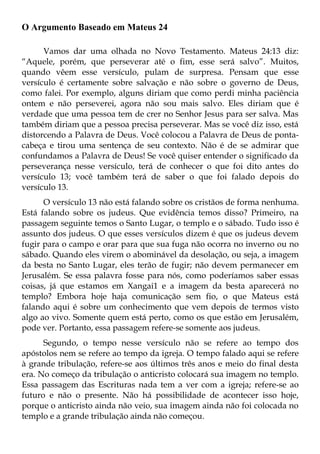 O Argumento Baseado em Mateus 24

      Vamos dar uma olhada no Novo Testamento. Mateus 24:13 diz:
“Aquele, porém, que perseverar até o fim, esse será salvo”. Muitos,
quando vêem esse versículo, pulam de surpresa. Pensam que esse
versículo é certamente sobre salvação e não sobre o governo de Deus,
como falei. Por exemplo, alguns diriam que como perdi minha paciência
ontem e não perseverei, agora não sou mais salvo. Eles diriam que é
verdade que uma pessoa tem de crer no Senhor Jesus para ser salva. Mas
também diriam que a pessoa precisa perseverar. Mas se você diz isso, está
distorcendo a Palavra de Deus. Você colocou a Palavra de Deus de ponta-
cabeça e tirou uma sentença de seu contexto. Não é de se admirar que
confundamos a Palavra de Deus! Se você quiser entender o significado da
perseverança nesse versículo, terá de conhecer o que foi dito antes do
versículo 13; você também terá de saber o que foi falado depois do
versículo 13.
      O versículo 13 não está falando sobre os cristãos de forma nenhuma.
Está falando sobre os judeus. Que evidência temos disso? Primeiro, na
passagem seguinte temos o Santo Lugar, o templo e o sábado. Tudo isso é
assunto dos judeus. O que esses versículos dizem é que os judeus devem
fugir para o campo e orar para que sua fuga não ocorra no inverno ou no
sábado. Quando eles virem o abominável da desolação, ou seja, a imagem
da besta no Santo Lugar, eles terão de fugir; não devem permanecer em
Jerusalém. Se essa palavra fosse para nós, como poderíamos saber essas
coisas, já que estamos em Xangai1 e a imagem da besta aparecerá no
templo? Embora hoje haja comunicação sem fio, o que Mateus está
falando aqui é sobre um conhecimento que vem depois de termos visto
algo ao vivo. Somente quem está perto, como os que estão em Jerusalém,
pode ver. Portanto, essa passagem refere-se somente aos judeus.
      Segundo, o tempo nesse versículo não se refere ao tempo dos
apóstolos nem se refere ao tempo da igreja. O tempo falado aqui se refere
à grande tribulação, refere-se aos últimos três anos e meio do final desta
era. No começo da tribulação o anticristo colocará sua imagem no templo.
Essa passagem das Escrituras nada tem a ver com a igreja; refere-se ao
futuro e não o presente. Não há possibilidade de acontecer isso hoje,
porque o anticristo ainda não veio, sua imagem ainda não foi colocada no
templo e a grande tribulação ainda não começou.
 
