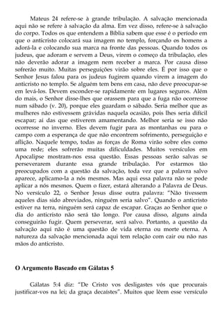 Mateus 24 refere-se à grande tribulação. A salvação mencionada
aqui não se refere à salvação da alma. Em vez disso, refere-se à salvação
do corpo. Todos os que entendem a Bíblia sabem que esse é o período em
que o anticristo colocará sua imagem no templo, forçando os homens a
adorá-la e colocando sua marca na fronte das pessoas. Quando todos os
judeus, que adoram e servem a Deus, virem o começo da tribulação, eles
não deverão adorar a imagem nem receber a marca. Por causa disso
sofrerão muito. Muitas perseguições virão sobre eles. É por isso que o
Senhor Jesus falou para os judeus fugirem quando virem a imagem do
anticristo no templo. Se alguém tem bens em casa, não deve preocupar-se
em levá-los. Devem esconder-se rapidamente em lugares seguros. Além
do mais, o Senhor disse-lhes que orassem para que a fuga não ocorresse
num sábado (v. 20), porque eles guardam o sábado. Seria melhor que as
mulheres não estivessem grávidas naquela ocasião, pois lhes seria difícil
escapar; ai das que estiverem amamentando. Melhor seria se isso não
ocorresse no inverno. Eles devem fugir para as montanhas ou para o
campo com a esperança de que não encontrem sofrimento, perseguição e
aflição. Naquele tempo, todas as forças de Roma virão sobre eles como
uma rede; eles sofrerão muitas dificuldades. Muitos versículos em
Apocalipse mostram-nos essa questão. Essas pessoas serão salvas se
perseverarem durante essa grande tribulação. Por estarmos tão
preocupados com a questão da salvação, toda vez que a palavra salvo
aparece, aplicamo-la a nós mesmos. Mas aqui essa palavra não se pode
aplicar a nós mesmos. Quem o fizer, estará alterando a Palavra de Deus.
No versículo 22, o Senhor Jesus disse outra palavra: “Não tivessem
aqueles dias sido abreviados, ninguém seria salvo”. Quando o anticristo
estiver na terra, ninguém será capaz de escapar. Graças ao Senhor que o
dia do anticristo não será tão longo. Por causa disso, alguns ainda
conseguirão fugir. Quem perseverar, será salvo. Portanto, a questão da
salvação aqui não é uma questão de vida eterna ou morte eterna. A
natureza da salvação mencionada aqui tem relação com cair ou não nas
mãos do anticristo.



O Argumento Baseado em Gálatas 5

       Gálatas 5:4 diz: “De Cristo vos desligastes vós que procurais
justificar-vos na lei; da graça decaístes”. Muitos que lêem esse versículo
 