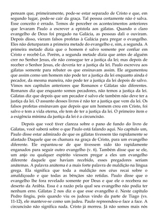 pensam que, primeiramente, pode-se estar separado de Cristo e que, em
segundo lugar, pode-se cair da graça. Tal pessoa certamente não é salva.
Esse conceito é errado. Temos de perceber os acontecimentos anteriores
que levaram Paulo a escrever a epístola aos gálatas. Quando o claro
evangelho de Deus foi pregado na Galácia, as pessoas dali o ouviram.
Depois disso, vieram falsos profetas à Galácia para pregar o evangelho.
Eles não deturparam a primeira metade do evangelho e, sim, a segunda. A
primeira metade dizia que o homem é salvo somente por confiar em
Cristo e recebê-Lo. Porém, a segunda metade dizia que antes de alguém
crer no Senhor Jesus, ele não consegue ter a justiça da lei; mas depois de
receber o Senhor Jesus, ele deveria ter a justiça da lei. Paulo escreveu aos
gálatas somente para rebater os que ensinavam assim. Ele argumentou
que assim como um homem não pode ter a justiça da lei enquanto ainda é
pecador, da mesma maneira, não pode ter a justiça da lei depois de salvo.
Vimos nos capítulos anteriores que Romanos e Gálatas são diferentes.
Romanos diz que enquanto somos pecadores, não temos a justiça da lei.
Gálatas diz que depois que um pecador é salvo ele também não deve ter a
justiça da lei. O assunto desses livros é não ter a justiça que vem da lei. Os
falsos profetas ensinavam que depois que um homem creu em Cristo, foi
salvo e tem a vida eterna, ele tem de ter a justiça da lei. O primeiro item e
a exigência mínima da justiça da lei é a circuncisão.
      Depois que você tiver clareza sobre o pano de fundo do livro de
Gálatas, você saberá sobre o que Paulo está falando aqui. No capítulo um,
Paulo disse estar admirado de que os gálatas tivessem tão rapidamente se
afastado Daquele que os chamara na graça de Cristo, para um evangelho
diferente. Ele espantou-se de que tivessem sido tão rapidamente
enganados para seguir outro evangelho (v. 6). Também disse que se ele,
um anjo ou qualquer espírito viessem pregar a eles um evangelho
diferente daquele que haviam recebido, esses pregadores seriam
anátemas. A palavra anátema é a mais forte palavra de maldição na língua
grega. Ela significa que toda a maldição nos céus recai sobre o
amaldiçoado e que todas as bênçãos são retidas. Paulo disse que o
evangelho lhe fora revelado somente por Deus e que ele o recebera no
deserto da Arábia. Essa é a razão pela qual seu evangelho não podia ter
nenhum erro. Gálatas 2 nos diz o que esse evangelho é. Neste capítulo
Pedro fingiu, pois quando viu os judeus vindo da parte de Tiago (vs.
11-12), ele manteve-se como um judeu. Paulo repreendeu-o face a face. A
circuncisão não significa nada. Cristo já morreu. Já não somos mais nós
 