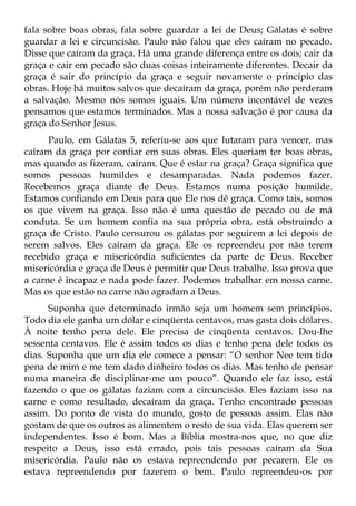 fala sobre boas obras, fala sobre guardar a lei de Deus; Gálatas é sobre
guardar a lei e circuncisão. Paulo não falou que eles caíram no pecado.
Disse que caíram da graça. Há uma grande diferença entre os dois; cair da
graça e cair em pecado são duas coisas inteiramente diferentes. Decair da
graça é sair do princípio da graça e seguir novamente o princípio das
obras. Hoje há muitos salvos que decaíram da graça, porém não perderam
a salvação. Mesmo nós somos iguais. Um número incontável de vezes
pensamos que estamos terminados. Mas a nossa salvação é por causa da
graça do Senhor Jesus.
      Paulo, em Gálatas 5, referiu-se aos que lutaram para vencer, mas
caíram da graça por confiar em suas obras. Eles queriam ter boas obras,
mas quando as fizeram, caíram. Que é estar na graça? Graça significa que
somos pessoas humildes e desamparadas. Nada podemos fazer.
Recebemos graça diante de Deus. Estamos numa posição humilde.
Estamos confiando em Deus para que Ele nos dê graça. Como tais, somos
os que vivem na graça. Isso não é uma questão de pecado ou de má
conduta. Se um homem confia na sua própria obra, está obstruindo a
graça de Cristo. Paulo censurou os gálatas por seguirem a lei depois de
serem salvos. Eles caíram da graça. Ele os repreendeu por não terem
recebido graça e misericórdia suficientes da parte de Deus. Receber
misericórdia e graça de Deus é permitir que Deus trabalhe. Isso prova que
a carne é incapaz e nada pode fazer. Podemos trabalhar em nossa carne.
Mas os que estão na carne não agradam a Deus.
      Suponha que determinado irmão seja um homem sem princípios.
Todo dia ele ganha um dólar e cinqüenta centavos, mas gasta dois dólares.
À noite tenho pena dele. Ele precisa de cinqüenta centavos. Dou-lhe
sessenta centavos. Ele é assim todos os dias e tenho pena dele todos os
dias. Suponha que um dia ele comece a pensar: “O senhor Nee tem tido
pena de mim e me tem dado dinheiro todos os dias. Mas tenho de pensar
numa maneira de disciplinar-me um pouco”. Quando ele faz isso, está
fazendo o que os gálatas faziam com a circuncisão. Eles faziam isso na
carne e como resultado, decaíram da graça. Tenho encontrado pessoas
assim. Do ponto de vista do mundo, gosto de pessoas assim. Elas não
gostam de que os outros as alimentem o resto de sua vida. Elas querem ser
independentes. Isso é bom. Mas a Bíblia mostra-nos que, no que diz
respeito a Deus, isso está errado, pois tais pessoas caíram da Sua
misericórdia. Paulo não os estava repreendendo por pecarem. Ele os
estava repreendendo por fazerem o bem. Paulo repreendeu-os por
 