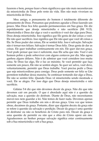 fazerem o bem, porque fazer o bem significava que não mais necessitavam
da misericórdia de Deus pelo resto da vida. Eles não mais viveriam na
misericórdia de Deus.
       Meu amigo, o pensamento do homem é totalmente diferente do
pensamento de Deus. Pensamos que podemos agradar a Deus fazendo um
pouco. Mas Deus fica feliz quando permanecemos em Sua graça. Ele diz
repetidamente que deseja misericórdia e não sacrifício (Mt 9:13).
Misericórdia é Deus dar algo a você e sacrifício é você dar algo para Deus.
Deus deseja misericórdia. Isso significa que Ele gosta de dar coisas a você.
Ele não quer sacrifício. Isso significa que Ele não quer que você dê coisas a
Ele. Se Deus puder dar coisas, Ele se sentirá feliz. Isso é salvação. Salvação
não é tornar-nos felizes. Salvação é tornar Deus feliz. Deus gosta de dar as
coisas. Ele quer trabalhar continuamente em nós. Ele quer dar-nos graça.
Você pode pensar que isso é suficiente, mas Ele acha que não. Você é um
homem pobre e pode sobreviver com alguns centavos por dia. Mas agora
ganhou alguns dólares. Não é de admirar que você considere isso muita
coisa. Se Deus faz algo, Ele o faz ao máximo. Se você permitir que faça
somente um pouco, Ele não se sentirá alegre. Se quer ser salvo, você deve,
voluntariamente, permitir que Deus trabalhe. Você precisa pedir a Deus
que seja misericordioso para consigo. Deus pode somente ser feliz se Lhe
permitem trabalhar dessa maneira. Se continuar tentando dar algo a Deus,
Ele não se sentirá feliz. Quando Deus vê misericórdia sendo mostrada a
você, Ele se alegra. Por isso digo que Deus deseja misericórdia e não
sacrifício.
      Gálatas 5:4 diz que não devemos decair da graça. Não diz que não
devemos cair em pecado. O que é abordado aqui não é a questão da
salvação, mas a questão do desfrute. Diante de Deus, não necessitamos
mover-nos nem guardar a lei. Não temos de fazer nada. Devemos apenas
permitir que Deus trabalhe em nós e dê-nos graça. Uma vez que temos
obras, decaímos da graça. Portanto, dizer que alguém decaiu da graça não
se refere à questão da salvação e perdição. Decair da graça é uma questão
de desfrutar ou não os benefícios de Cristo para nós. Decair da graça é
uma questão de permitir ou não que a obra de Cristo opere em nós.
Agradecemos ao Senhor porque salvação significa estar continuamente
sob a Sua misericórdia e sob a Sua graça.
 