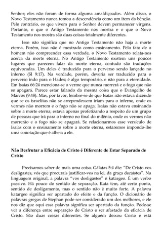Senhor; eles não foram de forma alguma amaldiçoados. Além disso, o
Novo Testamento nunca tomou a descendência como um item da bênção.
Pelo contrário, os que vivem para o Senhor devem permanecer virgens.
Portanto, o que o Antigo Testamento nos mostra e o que o Novo
Testamento nos mostra são duas coisas totalmente diferentes.
      Isso não significa que no Antigo Testamento não haja a morte
eterna. Porém, isso não é mostrado como ensinamento. Pelo fato de o
homem não compreender essa verdade, o Novo Testamento relata-nos
acerca da morte eterna. No Antigo Testamento existem uns poucos
lugares que parecem falar da morte eterna, contudo são traduções
equivocadas. Um deles é traduzido para o perverso sendo lançado no
inferno (Sl 9:17). Na verdade, porém, deveria ser traduzido para o
perverso indo para o Hades; é algo temporário, e não para a eternidade.
Em Isaías 66:24 menciona-se o verme que nunca morrerá e o fogo que não
se apagará. Parece estar falando da mesma coisa que o Evangelho de
Marcos (9:48). Mas, por favor, lembre-se de que Isaías não estava dizendo
que se os israelitas não se arrependessem iriam para o inferno, onde os
vermes não morrem e o fogo não se apaga. Isaías não estava ensinando
sobre a morte eterna; estava apenas profetizando a respeito de um grupo
de pessoas que irá para o inferno no final do milênio, onde os vermes não
morrerão e o fogo não se apagará. Se relacionarmos esse versículo de
Isaías com o ensinamento sobre a morte eterna, estaremos impondo-lhe
uma conotação que é alheia a ele.



Não Desfrutar a Eficácia de Cristo é Diferente de Estar Separado de
Cristo

      Precisamos saber de mais uma coisa. Gálatas 5:4 diz: “De Cristo vos
desligastes, vós que procurais justificar-vos na lei, da graça decaístes”. Na
linguagem original, a palavra “vos desligastes” é katargeo. É um verbo
passivo. Há pouco do sentido de separação. Kata tem, até certo ponto,
sentido de desligamento, mas o sentido não é muito forte. A palavra
katargeo significa ser apartado do efeito e da função. O dicionário de
palavras gregas de Stephan pode ser considerado um dos melhores, e ele
nos diz que aqui essa palavra significa ser apartado da função. Pode-se
ver a diferença entre separação de Cristo e ser afastado da eficácia de
Cristo. São duas coisas diferentes. Se alguém deixou Cristo e está
 
