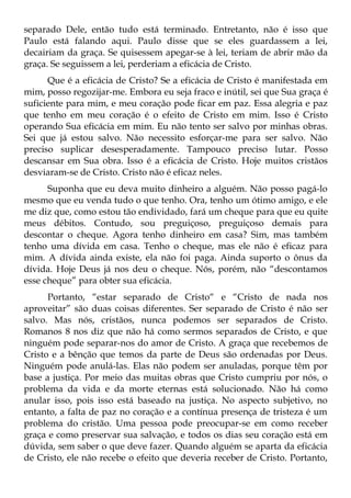 separado Dele, então tudo está terminado. Entretanto, não é isso que
Paulo está falando aqui. Paulo disse que se eles guardassem a lei,
decairiam da graça. Se quisessem apegar-se à lei, teriam de abrir mão da
graça. Se seguissem a lei, perderiam a eficácia de Cristo.
      Que é a eficácia de Cristo? Se a eficácia de Cristo é manifestada em
mim, posso regozijar-me. Embora eu seja fraco e inútil, sei que Sua graça é
suficiente para mim, e meu coração pode ficar em paz. Essa alegria e paz
que tenho em meu coração é o efeito de Cristo em mim. Isso é Cristo
operando Sua eficácia em mim. Eu não tento ser salvo por minhas obras.
Sei que já estou salvo. Não necessito esforçar-me para ser salvo. Não
preciso suplicar desesperadamente. Tampouco preciso lutar. Posso
descansar em Sua obra. Isso é a eficácia de Cristo. Hoje muitos cristãos
desviaram-se de Cristo. Cristo não é eficaz neles.
      Suponha que eu deva muito dinheiro a alguém. Não posso pagá-lo
mesmo que eu venda tudo o que tenho. Ora, tenho um ótimo amigo, e ele
me diz que, como estou tão endividado, fará um cheque para que eu quite
meus débitos. Contudo, sou preguiçoso, preguiçoso demais para
descontar o cheque. Agora tenho dinheiro em casa? Sim, mas também
tenho uma dívida em casa. Tenho o cheque, mas ele não é eficaz para
mim. A dívida ainda existe, ela não foi paga. Ainda suporto o ônus da
dívida. Hoje Deus já nos deu o cheque. Nós, porém, não “descontamos
esse cheque” para obter sua eficácia.
      Portanto, “estar separado de Cristo“ e “Cristo de nada nos
aproveitar” são duas coisas diferentes. Ser separado de Cristo é não ser
salvo. Mas nós, cristãos, nunca podemos ser separados de Cristo.
Romanos 8 nos diz que não há como sermos separados de Cristo, e que
ninguém pode separar-nos do amor de Cristo. A graça que recebemos de
Cristo e a bênção que temos da parte de Deus são ordenadas por Deus.
Ninguém pode anulá-las. Elas não podem ser anuladas, porque têm por
base a justiça. Por meio das muitas obras que Cristo cumpriu por nós, o
problema da vida e da morte eternas está solucionado. Não há como
anular isso, pois isso está baseado na justiça. No aspecto subjetivo, no
entanto, a falta de paz no coração e a contínua presença de tristeza é um
problema do cristão. Uma pessoa pode preocupar-se em como receber
graça e como preservar sua salvação, e todos os dias seu coração está em
dúvida, sem saber o que deve fazer. Quando alguém se aparta da eficácia
de Cristo, ele não recebe o efeito que deveria receber de Cristo. Portanto,
 
