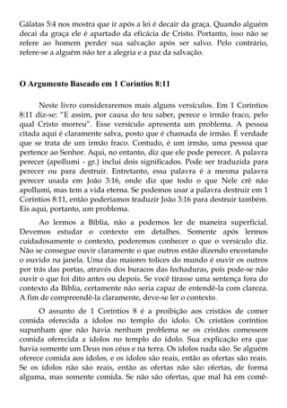 Gálatas 5:4 nos mostra que ir após a lei é decair da graça. Quando alguém
decai da graça ele é apartado da eficácia de Cristo. Portanto, isso não se
refere ao homem perder sua salvação após ser salvo. Pelo contrário,
refere-se a alguém não ter a alegria e a paz da salvação.



O Argumento Baseado em 1 Coríntios 8:11

      Neste livro consideraremos mais alguns versículos. Em 1 Coríntios
8:11 diz-se: “E assim, por causa do teu saber, perece o irmão fraco, pelo
qual Cristo morreu”. Esse versículo apresenta um problema. A pessoa
citada aqui é claramente salva, posto que é chamada de irmão. É verdade
que se trata de um irmão fraco. Contudo, é um irmão, uma pessoa que
pertence ao Senhor. Aqui, no entanto, diz que ele pode perecer. A palavra
perecer (apollumi - gr.) inclui dois significados. Pode ser traduzida para
perecer ou para destruir. Entretanto, essa palavra é a mesma palavra
perecer usada em João 3:16, onde diz que todo o que Nele crê não
apollumi, mas tem a vida eterna. Se podemos usar a palavra destruir em 1
Coríntios 8:11, então poderíamos traduzir João 3:16 para destruir também.
Eis aqui, portanto, um problema.
      Ao lermos a Bíblia, não a podemos ler de maneira superficial.
Devemos estudar o contexto em detalhes. Somente após lermos
cuidadosamente o contexto, poderemos conhecer o que o versículo diz.
Não se consegue ouvir claramente o que outros estão dizendo encostando
o ouvido na janela. Uma das maiores tolices do mundo é ouvir os outros
por trás das portas, através dos buracos das fechaduras, pois pode-se não
ouvir o que foi dito antes ou depois. Se você tirasse uma sentença fora do
contexto da Bíblia, certamente não seria capaz de entendê-la com clareza.
A fim de compreendê-la claramente, deve-se ler o contexto.
      O assunto de 1 Coríntios 8 é a proibição aos cristãos de comer
comida oferecida a ídolos no templo do ídolo. Os cristãos coríntios
supunham que não havia nenhum problema se os cristãos comessem
comida oferecida a ídolos no templo do ídolo. Sua explicação era que
havia somente um Deus nos céus e na terra. Os ídolos nada são. Se alguém
oferece comida aos ídolos, e os ídolos são reais, então as ofertas são reais.
Se os ídolos não são reais, então as ofertas não são ofertas, de forma
alguma, mas somente comida. Se não são ofertas, que mal há em comê-
 