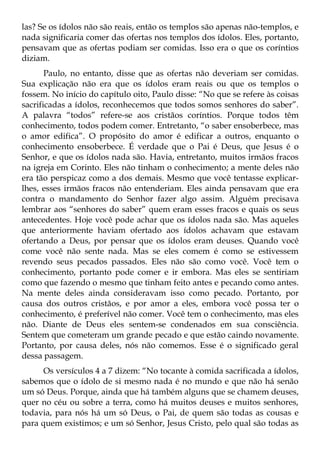 las? Se os ídolos não são reais, então os templos são apenas não-templos, e
nada significaria comer das ofertas nos templos dos ídolos. Eles, portanto,
pensavam que as ofertas podiam ser comidas. Isso era o que os coríntios
diziam.
       Paulo, no entanto, disse que as ofertas não deveriam ser comidas.
Sua explicação não era que os ídolos eram reais ou que os templos o
fossem. No início do capítulo oito, Paulo disse: “No que se refere às coisas
sacrificadas a ídolos, reconhecemos que todos somos senhores do saber”.
A palavra “todos” refere-se aos cristãos coríntios. Porque todos têm
conhecimento, todos podem comer. Entretanto, “o saber ensoberbece, mas
o amor edifica”. O propósito do amor é edificar a outros, enquanto o
conhecimento ensoberbece. É verdade que o Pai é Deus, que Jesus é o
Senhor, e que os ídolos nada são. Havia, entretanto, muitos irmãos fracos
na igreja em Corinto. Eles não tinham o conhecimento; a mente deles não
era tão perspicaz como a dos demais. Mesmo que você tentasse explicar-
lhes, esses irmãos fracos não entenderiam. Eles ainda pensavam que era
contra o mandamento do Senhor fazer algo assim. Alguém precisava
lembrar aos “senhores do saber” quem eram esses fracos e quais os seus
antecedentes. Hoje você pode achar que os ídolos nada são. Mas aqueles
que anteriormente haviam ofertado aos ídolos achavam que estavam
ofertando a Deus, por pensar que os ídolos eram deuses. Quando você
come você não sente nada. Mas se eles comem é como se estivessem
revendo seus pecados passados. Eles não são como você. Você tem o
conhecimento, portanto pode comer e ir embora. Mas eles se sentiriam
como que fazendo o mesmo que tinham feito antes e pecando como antes.
Na mente deles ainda consideravam isso como pecado. Portanto, por
causa dos outros cristãos, e por amor a eles, embora você possa ter o
conhecimento, é preferível não comer. Você tem o conhecimento, mas eles
não. Diante de Deus eles sentem-se condenados em sua consciência.
Sentem que cometeram um grande pecado e que estão caindo novamente.
Portanto, por causa deles, nós não comemos. Esse é o significado geral
dessa passagem.
     Os versículos 4 a 7 dizem: “No tocante à comida sacrificada a ídolos,
sabemos que o ídolo de si mesmo nada é no mundo e que não há senão
um só Deus. Porque, ainda que há também alguns que se chamem deuses,
quer no céu ou sobre a terra, como há muitos deuses e muitos senhores,
todavia, para nós há um só Deus, o Pai, de quem são todas as cousas e
para quem existimos; e um só Senhor, Jesus Cristo, pelo qual são todas as
 