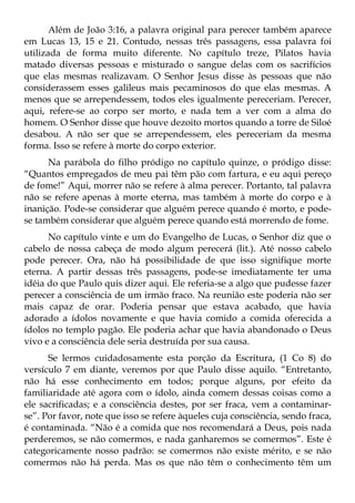 Além de João 3:16, a palavra original para perecer também aparece
em Lucas 13, 15 e 21. Contudo, nessas três passagens, essa palavra foi
utilizada de forma muito diferente. No capítulo treze, Pilatos havia
matado diversas pessoas e misturado o sangue delas com os sacrifícios
que elas mesmas realizavam. O Senhor Jesus disse às pessoas que não
considerassem esses galileus mais pecaminosos do que elas mesmas. A
menos que se arrependessem, todos eles igualmente pereceriam. Perecer,
aqui, refere-se ao corpo ser morto, e nada tem a ver com a alma do
homem. O Senhor disse que houve dezoito mortos quando a torre de Siloé
desabou. A não ser que se arrependessem, eles pereceriam da mesma
forma. Isso se refere à morte do corpo exterior.
      Na parábola do filho pródigo no capítulo quinze, o pródigo disse:
“Quantos empregados de meu pai têm pão com fartura, e eu aqui pereço
de fome!” Aqui, morrer não se refere à alma perecer. Portanto, tal palavra
não se refere apenas à morte eterna, mas também à morte do corpo e à
inanição. Pode-se considerar que alguém perece quando é morto, e pode-
se também considerar que alguém perece quando está morrendo de fome.
      No capítulo vinte e um do Evangelho de Lucas, o Senhor diz que o
cabelo de nossa cabeça de modo algum perecerá (lit.). Até nosso cabelo
pode perecer. Ora, não há possibilidade de que isso signifique morte
eterna. A partir dessas três passagens, pode-se imediatamente ter uma
idéia do que Paulo quis dizer aqui. Ele referia-se a algo que pudesse fazer
perecer a consciência de um irmão fraco. Na reunião este poderia não ser
mais capaz de orar. Poderia pensar que estava acabado, que havia
adorado a ídolos novamente e que havia comido a comida oferecida a
ídolos no templo pagão. Ele poderia achar que havia abandonado o Deus
vivo e a consciência dele seria destruída por sua causa.
      Se lermos cuidadosamente esta porção da Escritura, (1 Co 8) do
versículo 7 em diante, veremos por que Paulo disse aquilo. “Entretanto,
não há esse conhecimento em todos; porque alguns, por efeito da
familiaridade até agora com o ídolo, ainda comem dessas coisas como a
ele sacrificadas; e a consciência destes, por ser fraca, vem a contaminar-
se”. Por favor, note que isso se refere àqueles cuja consciência, sendo fraca,
é contaminada. “Não é a comida que nos recomendará a Deus, pois nada
perderemos, se não comermos, e nada ganharemos se comermos”. Este é
categoricamente nosso padrão: se comermos não existe mérito, e se não
comermos não há perda. Mas os que não têm o conhecimento têm um
 