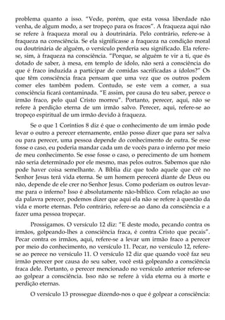 problema quanto a isso. “Vede, porém, que esta vossa liberdade não
venha, de algum modo, a ser tropeço para os fracos”. A fraqueza aqui não
se refere à fraqueza moral ou à doutrinária. Pelo contrário, refere-se à
fraqueza na consciência. Se ela significasse a fraqueza na condição moral
ou doutrinária de alguém, o versículo perderia seu significado. Ela refere-
se, sim, à fraqueza na consciência. “Porque, se alguém te vir a ti, que és
dotado de saber, à mesa, em templo de ídolo, não será a consciência do
que é fraco induzida a participar de comidas sacrificadas a ídolos?” Os
que têm consciência fraca pensam que uma vez que os outros podem
comer eles também podem. Contudo, se este vem a comer, a sua
consciência ficará contaminada. “E assim, por causa do teu saber, perece o
irmão fraco, pelo qual Cristo morreu”. Portanto, perecer, aqui, não se
refere à perdição eterna de um irmão salvo. Perecer, aqui, refere-se ao
tropeço espiritual de um irmão devido à fraqueza.
      Se o que 1 Coríntios 8 diz é que o conhecimento de um irmão pode
levar o outro a perecer eternamente, então posso dizer que para ser salva
ou para perecer, uma pessoa depende do conhecimento de outra. Se esse
fosse o caso, eu poderia mandar cada um de vocês para o inferno por meio
de meu conhecimento. Se esse fosse o caso, o perecimento de um homem
não seria determinado por ele mesmo, mas pelos outros. Sabemos que não
pode haver coisa semelhante. A Bíblia diz que todo aquele que crê no
Senhor Jesus terá vida eterna. Se um homem perecerá diante de Deus ou
não, depende de ele crer no Senhor Jesus. Como poderiam os outros levar-
me para o inferno? Isso é absolutamente não-bíblico. Com relação ao uso
da palavra perecer, podemos dizer que aqui ela não se refere à questão da
vida e morte eternas. Pelo contrário, refere-se ao dano da consciência e a
fazer uma pessoa tropeçar.
      Prossigamos. O versículo 12 diz: “E deste modo, pecando contra os
irmãos, golpeando-lhes a consciência fraca, é contra Cristo que pecais”.
Pecar contra os irmãos, aqui, refere-se a levar um irmão fraco a perecer
por meio do conhecimento, no versículo 11. Pecar, no versículo 12, refere-
se ao perece no versículo 11. O versículo 12 diz que quando você faz seu
irmão perecer por causa do seu saber, você está golpeando a consciência
fraca dele. Portanto, o perecer mencionado no versículo anterior refere-se
ao golpear a consciência. Isso não se refere à vida eterna ou à morte e
perdição eternas.
     O versículo 13 prossegue dizendo-nos o que é golpear a consciência:
 