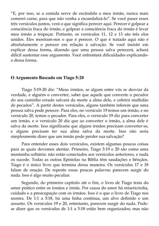 “E, por isso, se a comida serve de escândalo a meu irmão, nunca mais
comerei carne, para que não venha a escandalizá-lo”. Se você puser esses
três versículos juntos, verá o que significa perecer aqui. Perecer é golpear a
consciência fraca do irmão, e golpear a consciência fraca do irmão é levar
meu irmão a tropeçar. Portanto, os versículos 11, 12 e 13 são três elos
unidos. Eles mostram-nos o que é perecer. O que é tratado aqui não é
absolutamente o perecer em relação à salvação. Se você insistir em
explicar dessa forma, dizendo que uma pessoa salva perecerá, achará
difícil sustentar esse argumento. Você enfrentará dificuldades explicando-
o dessa forma.



O Argumento Baseado em Tiago 5:20

      Tiago 5:19-20 diz: “Meus irmãos, se algum entre vós se desviar da
verdade, e alguém o converter, sabei que aquele que converte o pecador
do seu caminho errado salvará da morte a alma dele, e cobrirá multidão
de pecados”. A partir destes versículos, alguns também inferem que uma
pessoa salva pode perecer. Para eles, no versículo 19 temos um irmão, e no
versículo 20, temos o pecador. Para eles, o versículo 19 diz para converter
um irmão, e o versículo 20 diz que ao converter o irmão, a alma dele é
salva da morte. Isso significaria que alguns irmãos precisam converter-se,
e alguns precisam ter sua alma salva da morte. Isso não seria
simplesmente dizer que um irmão pode perder sua salvação?
      Para entender esses dois versículos, existem algumas poucas coisas
para as quais devemos atentar. Primeiro, Tiago 5:19 e 20 são como uma
montanha solitária: não estão conectados aos versículos anteriores, e nada
os sucede. Todas as outras Epístolas na Bíblia têm saudações e bênçãos.
Tiago é o único livro que termina dessa maneira. Os versículos 17 e 18
falam de oração. De repente essas poucas palavras parecem surgir do
nada. Isso é algo muito peculiar.
      Segundo, do primeiro capítulo até o fim, o livro de Tiago trata do
amor prático entre os irmãos e irmãs. Por causa do amor há misericórdia,
cuidado e a preocupação com os irmãos. Isso é o que o livro de Tiago nos
mostra. De 1:1 a 5:18, há uma linha contínua, um alvo definido e um
assunto. Os versículos 19 e 20, entretanto, parecem surgir do nada. Pode-
se dizer que os versículos de 1:1 a 5:18 estão bem organizados; mas não
 