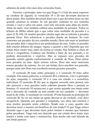 sabemos de onde vêm esses dois versículos finais.
       Terceiro, a princípio, uma vez que Tiago 1 a 5 fala do amor expresso
na conduta de alguém, os versículos 19 e 20 não deveriam desviar-se
desse ponto. Eles também deveriam dizer-nos o que devemos fazer ou não
quando amamos os irmãos. Se um pecador continua no seu caminho
errado, e você o salva em amor, você está salvando uma alma da morte.
Além do mais, você também cobrirá uma multidão de pecados. Todos os
leitores da Bíblia sabem que o que cobre uma multidão de pecados é o
amor (1 Pe 4:8). Os muitos pecados citados aqui não se referem a pecados
perante Deus. Eles referem-se a pecados diante do homem. Se você
converter um pecador do seu caminho errado, Deus não mais se lembrará
dos pecados dele e lançá-los-á nas profundezas do mar. Todos os pecados
dele estarão debaixo do sangue. Agora, e quanto a nós? Suponha que um
irmão fosse muito mau antes de tornar-se cristão. Sua história é cheia de
trevas e vergonhosa. Conheço sua história e fatos do seu passado, e eu
poderia desvendá-los e expô-los. Mas se expuser seus pecados do
passado, estarei agindo contrariamente à vontade de Deus. Deus atirou
seus pecados no mar. Após sermos salvos, Deus não mais menciona
nossos pecados de outrora. Ao ver um irmão, devo encobrir seu passado,
porque entre nós Deus tem encoberto nossos pecados passados.
      O versículo 20 trata sobre princípio, e o versículo 19 trata sobre
exemplo. Em outras palavras, o versículo 20 é a fórmula, a lei e o princípio
da ação, enquanto o versículo 19 é o caso em estudo e a ocorrência
individual. O versículo 20 diz que se alguém converte uma pessoa, esta
não perecerá e seus pecados serão cobertos perante Deus e perante os
homens. O versículo 19 mostra-nos o que ocorre quando um irmão entre
nós é desviado da verdade ou tem errado em seu caminho — devemos
trazê-lo de volta. A exortação no versículo 19 está baseada no princípio do
versículo 20. Se vir um irmão na igreja desviar-se da verdade, você deve
recuperá-lo. Quando um pecador é resgatado, sua alma não morrerá e
seus muitos pecados serão cobertos. Sendo esse o caso, quanto não
devemos fazer o mesmo em benefício de um irmão?! O que Tiago estava
dizendo aqui é que devemos fazer pelos irmãos o mesmo que fazemos
pelos pecadores. Tiago está nos dizendo que um cristão deve tratar seus
irmãos e irmãs com amor e restaurá-los. Esse trecho não está falando de
um irmão perecer.
 