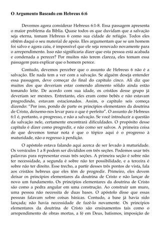 O Argumento Baseado em Hebreus 6:6

       Devemos agora considerar Hebreus 6:1-8. Essa passagem apresenta
o maior problema da Bíblia. Quase todos os que duvidam que a salvação
seja eterna, tomam Hebreus 6 como sua cidade de refúgio. Todos eles
obtêm daqui o seu material de apoio. Eles argumentam que se um homem
foi salvo e agora caiu, é impossível que ele seja renovado novamente para
o arrependimento. Isso não significaria dizer que esta pessoa está acabada
e condenada a perecer? Por muitos não terem clareza, eles tomam essa
passagem para explicar que o homem perece.
       Contudo, devemos perceber que o assunto de Hebreus 6 não é a
salvação. Ele nada tem a ver com a salvação. Se alguém deseja entender
essa passagem, deve começar do final do capítulo cinco. Ali diz que
muitos dos que deveriam estar comendo alimento sólido ainda estão
tomando leite. De acordo com sua idade, os cristãos desse grupo já
deveriam ser mestres. Entretanto, eles eram como bebês e não estavam
progredindo, estavam estacionados. Assim, o capítulo seis começa
dizendo: “Por isso, pondo de parte os princípios elementares da doutrina
de Cristo, deixemo-nos levar para o que é perfeito”. O assunto de Hebreus
6:1 é, portanto, o progresso, e não a salvação. Se você introduzir a questão
da salvação nele, certamente encontrará dificuldades. O propósito desse
capítulo é dizer como progredir, e não como ser salvos. A primeira coisa
de que devemos tomar nota é que o tópico aqui é o progresso à
maturidade, não o regresso à perdição.
      O apóstolo estava falando aqui acerca de ser levado à maturidade.
Os versículos 1 a 8 podem ser divididos em três seções. Podemos usar três
palavras para representar essas três seções. A primeira seção é sobre não
ter necessidade, a segunda é sobre não ter possibilidade, e a terceira é
sobre não ter direito. Esse trecho, a partir desses três pontos de vista, fala
aos cristãos hebreus que eles têm de progredir. Primeiro, eles devem
deixar os princípios elementares da doutrina de Cristo e não lançar de
novo um fundamento. Os princípios elementares da doutrina de Cristo
são como a pedra angular em uma construção. Ao construir um muro,
uma pessoa não necessita de duas bases. O apóstolo disse que essas
pessoas falavam sobre coisas básicas. Contudo, a base já havia sido
lançada; não havia necessidade de fazê-lo novamente. Os princípios
elementares da doutrina de Cristo são ensinamentos tais como o
arrependimento de obras mortas, a fé em Deus, batismos, imposição de
 
