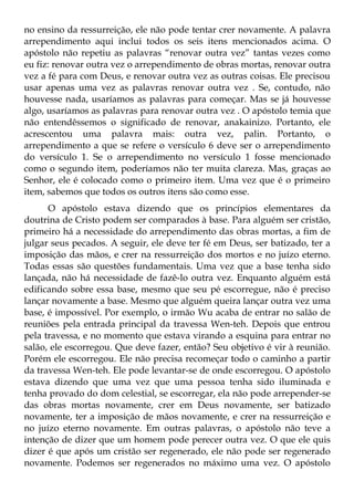 no ensino da ressurreição, ele não pode tentar crer novamente. A palavra
arrependimento aqui inclui todos os seis itens mencionados acima. O
apóstolo não repetiu as palavras “renovar outra vez” tantas vezes como
eu fiz: renovar outra vez o arrependimento de obras mortas, renovar outra
vez a fé para com Deus, e renovar outra vez as outras coisas. Ele precisou
usar apenas uma vez as palavras renovar outra vez . Se, contudo, não
houvesse nada, usaríamos as palavras para começar. Mas se já houvesse
algo, usaríamos as palavras para renovar outra vez . O apóstolo temia que
não entendêssemos o significado de renovar, anakainizo. Portanto, ele
acrescentou uma palavra mais: outra vez, palin. Portanto, o
arrependimento a que se refere o versículo 6 deve ser o arrependimento
do versículo 1. Se o arrependimento no versículo 1 fosse mencionado
como o segundo item, poderíamos não ter muita clareza. Mas, graças ao
Senhor, ele é colocado como o primeiro item. Uma vez que é o primeiro
item, sabemos que todos os outros itens são como esse.
      O apóstolo estava dizendo que os princípios elementares da
doutrina de Cristo podem ser comparados à base. Para alguém ser cristão,
primeiro há a necessidade do arrependimento das obras mortas, a fim de
julgar seus pecados. A seguir, ele deve ter fé em Deus, ser batizado, ter a
imposição das mãos, e crer na ressurreição dos mortos e no juízo eterno.
Todas essas são questões fundamentais. Uma vez que a base tenha sido
lançada, não há necessidade de fazê-lo outra vez. Enquanto alguém está
edificando sobre essa base, mesmo que seu pé escorregue, não é preciso
lançar novamente a base. Mesmo que alguém queira lançar outra vez uma
base, é impossível. Por exemplo, o irmão Wu acaba de entrar no salão de
reuniões pela entrada principal da travessa Wen-teh. Depois que entrou
pela travessa, e no momento que estava virando a esquina para entrar no
salão, ele escorregou. Que deve fazer, então? Seu objetivo é vir à reunião.
Porém ele escorregou. Ele não precisa recomeçar todo o caminho a partir
da travessa Wen-teh. Ele pode levantar-se de onde escorregou. O apóstolo
estava dizendo que uma vez que uma pessoa tenha sido iluminada e
tenha provado do dom celestial, se escorregar, ela não pode arrepender-se
das obras mortas novamente, crer em Deus novamente, ser batizado
novamente, ter a imposição de mãos novamente, e crer na ressurreição e
no juízo eterno novamente. Em outras palavras, o apóstolo não teve a
intenção de dizer que um homem pode perecer outra vez. O que ele quis
dizer é que após um cristão ser regenerado, ele não pode ser regenerado
novamente. Podemos ser regenerados no máximo uma vez. O apóstolo
 