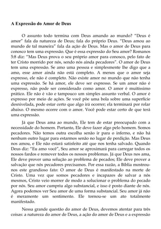 A Expressão do Amor de Deus

      O assunto todo termina com Deus amando ao mundo? “Deus é
amor” fala da natureza de Deus; fala do próprio Deus. “Deus amou ao
mundo de tal maneira” fala da ação de Deus. Mas o amor de Deus para
conosco tem uma expressão. Que é essa expressão do Seu amor? Romanos
5:8 diz: “Mas Deus prova o seu próprio amor para conosco, pelo fato de
ter Cristo morrido por nós, sendo nós ainda pecadores”. O amor de Deus
tem uma expressão. Se amo uma pessoa e simplesmente lhe digo que a
amo, esse amor ainda não está completo. A menos que o amor seja
expresso, ele não é completo. Não existe amor no mundo que não tenha
uma expressão. Se há amor, ele deve ser expresso. Se um amor não é
expresso, não pode ser considerado como amor. O amor é muitíssimo
prático. Ele não é vão e tampouco um simples assunto verbal. O amor é
expresso por meio de ações. Se você põe uma bola sobre uma superfície
desnivelada, pode estar certo que algo irá ocorrer; ela terminará por rolar
abaixo. O mesmo ocorre com o amor. Você pode estar certo de que terá
uma expressão.
      Já que Deus ama ao mundo, Ele tem de estar preocupado com a
necessidade do homem. Portanto, Ele deve fazer algo pelo homem. Somos
pecadores. Não temos outra escolha senão ir para o inferno, e não há
nenhum outro lugar para estarmos senão no lugar de perdição. Mas Deus
nos amou, e Ele não estará satisfeito até que nos tenha salvado. Quando
Deus diz: “Eu amo você”, Seu amor se aproximará para carregar todos os
nossos fardos e remover todos os nossos problemas. Já que Deus nos ama,
Ele deve prover uma solução ao problema de pecados; Ele deve prover a
salvação que nós pecadores precisamos. Por essa razão, a Bíblia mostrou-
nos este grandioso fato: O amor de Deus é manifestado na morte de
Cristo. Uma vez que somos pecadores e incapazes de salvar a nós
mesmos, Cristo veio morrer de modo a solucionar o problema do pecado
por nós. Seu amor cumpriu algo substancial, e isso é posto diante de nós.
Agora podemos ver Seu amor de uma forma substancial. Seu amor já não
é meramente um sentimento. Ele tornou-se um ato totalmente
manifestado.
      Nessa grande questão do amor de Deus, devemos atentar para três
coisas: a natureza do amor de Deus, a ação do amor de Deus e a expressão
 