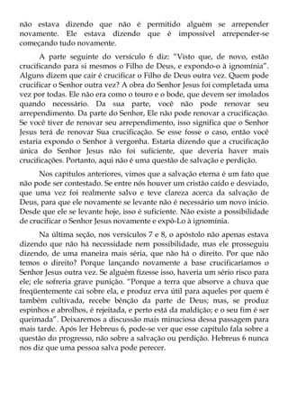 não estava dizendo que não é permitido alguém se arrepender
novamente. Ele estava dizendo que é impossível arrepender-se
começando tudo novamente.
      A parte seguinte do versículo 6 diz: “Visto que, de novo, estão
crucificando para si mesmos o Filho de Deus, e expondo-o à ignomínia”.
Alguns dizem que cair é crucificar o Filho de Deus outra vez. Quem pode
crucificar o Senhor outra vez? A obra do Senhor Jesus foi completada uma
vez por todas. Ele não era como o touro e o bode, que devem ser imolados
quando necessário. Da sua parte, você não pode renovar seu
arrependimento. Da parte do Senhor, Ele não pode renovar a crucificação.
Se você tiver de renovar seu arrependimento, isso significa que o Senhor
Jesus terá de renovar Sua crucificação. Se esse fosse o caso, então você
estaria expondo o Senhor à vergonha. Estaria dizendo que a crucificação
única do Senhor Jesus não foi suficiente, que deveria haver mais
crucificações. Portanto, aqui não é uma questão de salvação e perdição.
      Nos capítulos anteriores, vimos que a salvação eterna é um fato que
não pode ser contestado. Se entre nós houver um cristão caído e desviado,
que uma vez foi realmente salvo e teve clareza acerca da salvação de
Deus, para que ele novamente se levante não é necessário um novo início.
Desde que ele se levante hoje, isso é suficiente. Não existe a possibilidade
de crucificar o Senhor Jesus novamente e expô-Lo à ignomínia.
       Na última seção, nos versículos 7 e 8, o apóstolo não apenas estava
dizendo que não há necessidade nem possibilidade, mas ele prosseguiu
dizendo, de uma maneira mais séria, que não há o direito. Por que não
temos o direito? Porque lançando novamente a base crucificaríamos o
Senhor Jesus outra vez. Se alguém fizesse isso, haveria um sério risco para
ele; ele sofreria grave punição. “Porque a terra que absorve a chuva que
freqüentemente cai sobre ela, e produz erva útil para aqueles por quem é
também cultivada, recebe bênção da parte de Deus; mas, se produz
espinhos e abrolhos, é rejeitada, e perto está da maldição; e o seu fim é ser
queimada”. Deixaremos a discussão mais minuciosa dessa passagem para
mais tarde. Após ler Hebreus 6, pode-se ver que esse capítulo fala sobre a
questão do progresso, não sobre a salvação ou perdição. Hebreus 6 nunca
nos diz que uma pessoa salva pode perecer.
 