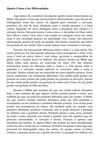 Quatro Coisas a Ser Diferenciadas

      Aqui temos de considerar novamente quatro coisas mencionadas na
Bíblia. São quatro coisas que mencionamos anteriormente e que devem ser
distinguidas umas das outras. Se alguém quer entender a salvação,
primeiro, ele tem de fazer distinção entre o cristão genuíno e o falso
cristão. Segundo, ele deve distinguir entre a disciplina dos cristãos e a
salvação eterna. Salvação eterna é uma coisa e a disciplina de Deus sobre
Seus filhos é outra. Uma coisa é um cristão ser castigado nesta era; outra
coisa é um incrédulo perecer na eternidade. Um cristão não perecerá
eternamente, porém ele pode ser punido. Há muitos versículos que falam
da punição de um cristão. Não se pode aplicar esses versículos à salvação.
      Terceiro, há uma grande diferença entre o reino e a vida eterna. Em
outras palavras, há uma grande diferença entre recompensa e dom. Uma
coisa é você ser salvo; outra é você reinar, governar e compartilhar da
glória com o Senhor Jesus no milênio. Há muitos trechos na Bíblia que
falam sobre uma pessoa ser removida do reino. Por não estarem
esclarecidos acerca da diferença entre o reino e a vida eterna, entre o
galardão e a salvação, muitos aplicam os versículos sobre o reino à
salvação. Muitos acham que ser removido do reino significa perecer. Essas
coisas, entretanto, são totalmente diferentes. Um cristão pode perder sua
posição no reino, porém não pode perder sua posição na salvação. Apesar
de um cristão poder perder sua posição de reinar com Cristo, ele não pode
perder sua posição de filho de Deus.
      Quarto, a Bíblia não somente diz que um cristão sofrerá disciplina
hoje, e não somente diz que alguns cristãos podem perder o reino, mas
também diz que no reino há punições definidas para um cristão. A Bíblia
diz que muitos cristãos sofrerão disciplina nesta era. Eles perderão a
recompensa na era vindoura e também sofrerão punição. Um cristão pode
perder sua recompensa no futuro. Ele também pode ser punido com
punições definidas, positivas. Contudo, não se pode misturar a punição
no milênio com a perdição eterna. Perdição eterna é uma coisa, punição
no reino é outra. Quando um cristão é punido, isso não significa que ele
perecerá eternamente. A salvação é eterna. Punição é apenas uma
disciplina em família. Se alguns filhos não podem ser bem disciplinados
nesta era, eles o serão na era vindoura. Portanto, há quatro coisas aqui que
precisam ser distinguidas umas das outras. As quatro coisas: os falsos
cristãos, a punição nesta era, a perda do reino e a punição no milênio são
 