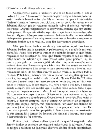 diferentes da vida eterna e da morte eterna.
      Consideremos agora o primeiro grupo: os falsos cristãos. Em 2
Pedro 2:1 diz-se: “Assim como, no meio do povo, surgiram falsos profetas,
assim também haverá entre vós falsos mestres, os quais introduzirão
dissimuladamente, heresias destruidoras, até ao ponto de renegarem o
Soberano Senhor que os resgatou, trazendo sobre si mesmos repentina
destruição”. Alguns perguntariam se este versículo indica que um cristão
pode perecer. Os que são citados aqui são os que foram comprados pelo
Senhor. Alguns dirão que esse versículo obviamente diz que um cristão
pode perecer, porque diz aqui que eles seguiram as heresias e negaram o
Soberano Senhor que os resgatou, e seu fim é a repentina destruição.
      Mas, por favor, lembrem-se de algumas coisas. Aqui menciona o
Soberano Senhor que os resgatou. A palavra resgatou é usada de maneira
específica. Acaso essa palavra transmite o sentido de que os que foram
resgatados são os salvos? Se esses que foram resgatados são os salvos,
então temos de admitir que uma pessoa salva pode perecer. Se, no
entanto, essa palavra tiver um significado diferente, então ninguém mais
poderá dizer isso. É verdade que a Bíblia nos diz que fomos resgatados
pelo Senhor por preço. Mas devemos ver a extensão do que o Senhor Jesus
resgatou na cruz. Ele resgatou somente os que crêem ou resgatou todo o
mundo? Pela Bíblia podemos ver que o Senhor não resgatou apenas os
cristãos, mas resgatou também todo o mundo. Mateus 13:44 diz: “O reino
dos céus é semelhante a um tesouro oculto no campo, que um homem,
achou e escondeu. E, na sua alegria, vai, vende tudo o que tem, e compra
aquele campo”. Isso nos mostra que o Senhor Jesus vendeu tudo o que
tinha para comprar o tesouro. Mas Ele não comprou somente o tesouro,
Ele comprou o campo também. O tesouro é uma pequena parte, no
entanto, o campo é a grande parte. O tesouro está no campo. Para obter o
tesouro, o Senhor comprou todo o campo. O propósito de comprar o
campo não foi pelo campo, mas pelo tesouro. Por favor, lembrem-se de
que o objetivo da compra do Senhor era a pequena parte, mas Ele
comprou a grande parte. Seu propósito é obter o tesouro, mas a extensão
da sua compra foi o campo. Os do reino dos céus são o tesouro, mas o que
o Senhor resgatou foi o campo.
      Portanto, não podemos dizer que todo o que foi resgatado pelo
Senhor é salvo. A extensão do resgate é maior que a da salvação. A obra
de resgate e redenção na Sua cruz é diferente da Sua obra de substituição.
 