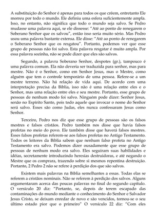 A substituição do Senhor é apenas para todos os que crêem, entretanto Ele
morreu por todo o mundo. Ele definiu uma esfera suficientemente ampla.
Isso, no entanto, não significa que todo o mundo seja salvo. Se Pedro
mudasse uma palavra aqui, se ele dissesse: “Até ao ponto de renegarem o
Soberano Senhor que os salvou”, então isso seria muito sério. Mas Pedro
usou uma palavra bastante extensa. Ele disse: “Até ao ponto de renegarem
o Soberano Senhor que os resgatou”. Portanto, podemos ver que esse
grupo de pessoas não foi salvo. Esta palavra resgatar é muito ampla. Por
essa palavra sozinha, não se pode dizer que eles são salvos.
      Segundo, a palavra Soberano Senhor, despotes (gr.), tampouco é
uma palavra comum. Ela não deveria ser traduzida para senhor, mas para
mestre. Não é o Senhor, como em Senhor Jesus, mas o Mestre, como
alguém que tem o controle temporário de uma pessoa. Refere-se a um
mestre terreno. Não há relação de vida aqui. De acordo com uma
interpretação precisa da Bíblia, isso não é uma relação entre eles e o
Senhor, mas uma relação entre eles e seu mestre. Portanto, esse grupo de
pessoas de nenhum modo foi salvo. Ninguém pode dizer: Senhor Jesus,
senão no Espírito Santo, pois todo aquele que invocar o nome do Senhor
será salvo. Esses são como Judas, eles nunca confessaram Jesus como
Senhor.
      Terceiro, Pedro nos diz que esse grupo de pessoas são os falsos
mestres e falsos cristãos. Pedro também nos disse que havia falsos
profetas no meio do povo. Ele também disse que haverá falsos mestres.
Esses falsos profetas referem-se aos falsos profetas no Antigo Testamento.
Todos os leitores da Bíblia sabem que nenhum falso profeta no Antigo
Testamento era salvo. Podemos dizer ousadamente que esse grupo de
pessoas de nenhum modo era salvo. Eles seguiram suas habilidades e
idéias, secretamente introduzindo heresias destruidoras, e até negando o
Mestre que os comprara, trazendo sobre si mesmos repentina destruição.
Portanto, 2 Pedro 2 não se refere à perdição dos que são salvos.
      Existem mais palavras na Bíblia semelhantes a essas. Todas elas se
referem a cristãos nominais. Não se referem à perdição dos salvos. Alguns
argumentaram acerca das poucas palavras no final do segundo capítulo.
O versículo 20 diz: “Portanto, se, depois de terem escapado das
contaminações do mundo mediante o conhecimento do Senhor e Salvador
Jesus Cristo, se deixam enredar de novo e são vencidos, tornou-se o seu
último estado pior que o primeiro” O versículo 22 diz: “Com eles
 