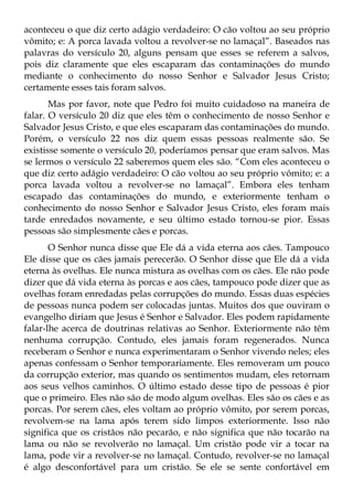 aconteceu o que diz certo adágio verdadeiro: O cão voltou ao seu próprio
vômito; e: A porca lavada voltou a revolver-se no lamaçal”. Baseados nas
palavras do versículo 20, alguns pensam que esses se referem a salvos,
pois diz claramente que eles escaparam das contaminações do mundo
mediante o conhecimento do nosso Senhor e Salvador Jesus Cristo;
certamente esses tais foram salvos.
       Mas por favor, note que Pedro foi muito cuidadoso na maneira de
falar. O versículo 20 diz que eles têm o conhecimento de nosso Senhor e
Salvador Jesus Cristo, e que eles escaparam das contaminações do mundo.
Porém, o versículo 22 nos diz quem essas pessoas realmente são. Se
existisse somente o versículo 20, poderíamos pensar que eram salvos. Mas
se lermos o versículo 22 saberemos quem eles são. “Com eles aconteceu o
que diz certo adágio verdadeiro: O cão voltou ao seu próprio vômito; e: a
porca lavada voltou a revolver-se no lamaçal”. Embora eles tenham
escapado das contaminações do mundo, e exteriormente tenham o
conhecimento do nosso Senhor e Salvador Jesus Cristo, eles foram mais
tarde enredados novamente, e seu último estado tornou-se pior. Essas
pessoas são simplesmente cães e porcas.
       O Senhor nunca disse que Ele dá a vida eterna aos cães. Tampouco
Ele disse que os cães jamais perecerão. O Senhor disse que Ele dá a vida
eterna às ovelhas. Ele nunca mistura as ovelhas com os cães. Ele não pode
dizer que dá vida eterna às porcas e aos cães, tampouco pode dizer que as
ovelhas foram enredadas pelas corrupções do mundo. Essas duas espécies
de pessoas nunca podem ser colocadas juntas. Muitos dos que ouviram o
evangelho diriam que Jesus é Senhor e Salvador. Eles podem rapidamente
falar-lhe acerca de doutrinas relativas ao Senhor. Exteriormente não têm
nenhuma corrupção. Contudo, eles jamais foram regenerados. Nunca
receberam o Senhor e nunca experimentaram o Senhor vivendo neles; eles
apenas confessam o Senhor temporariamente. Eles removeram um pouco
da corrupção exterior, mas quando os sentimentos mudam, eles retornam
aos seus velhos caminhos. O último estado desse tipo de pessoas é pior
que o primeiro. Eles não são de modo algum ovelhas. Eles são os cães e as
porcas. Por serem cães, eles voltam ao próprio vômito, por serem porcas,
revolvem-se na lama após terem sido limpos exteriormente. Isso não
significa que os cristãos não pecarão, e não significa que não tocarão na
lama ou não se revolverão no lamaçal. Um cristão pode vir a tocar na
lama, pode vir a revolver-se no lamaçal. Contudo, revolver-se no lamaçal
é algo desconfortável para um cristão. Se ele se sente confortável em
 