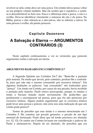 revolver-se nele, então deve ser uma porca. Um cristão talvez possa voltar
ao seu próprio vômito também. Mas ele sentirá que é repulsivo, e sentir-
se-á desconfortável se fizer isso. Essa é a diferença entre a porca, o cão e a
ovelha. Deve-se identificar claramente a natureza do cão e da porca. Na
Bíblia, porcas e cães referem-se a não-salvos, não se referem a salvos. Se
uma pessoa é ovelha, ela jamais perecerá.



                      Capítulo Dezenove

   A Salvação é Eterna — ARGUMENTOS
            CONTRÁRIOS (3)

     Neste capítulo continuaremos a ver os versículos que parecem
argumentar contra a salvação ser eterna.



ARGUMENTO BASEADO EM 2 CORÍNTIOS 2:7

      A Segunda Epístola aos Coríntios 2:6-7 diz: “Basta-lhe a punição
pela maioria. De modo que deveis, pelo contrário, perdoar-lhe e confortá-
lo, para que não seja o mesmo consumido por excessiva tristeza”. Em
algumas traduções as palavras “seja consumido” são traduzidas para
“pereça”. Um irmão em Corinto, por causa do seu pecado, havia recebido
a punição pela maioria. Paulo estava preocupado, porque os irmãos e
irmãs o haviam tratado muito severamente. Ele pediu-lhes que
perdoassem e encorajassem tal pessoa, para que ela não perecesse por
excessiva tristeza. Alguns podem argumentar que se excessiva tristeza
pode levar uma pessoa a perecer, não seria isso uma indicação de que um
cristão pode perecer?
      Temos de perceber que esse irmão é o mesmo mencionado em 1
Coríntios 5. Ele cometeu um pecado grosseiro, o pecado de um tipo
anormal de fornicação. Paulo disse que tal irmão precisava ser afastado
(vs. 12, 13). Os santos em Corinto levaram em consideração a palavra de
Paulo e afastaram-no. Depois de ser afastado, ele percebeu que era
 