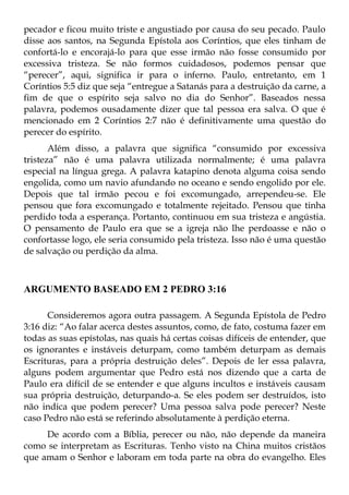 pecador e ficou muito triste e angustiado por causa do seu pecado. Paulo
disse aos santos, na Segunda Epístola aos Coríntios, que eles tinham de
confortá-lo e encorajá-lo para que esse irmão não fosse consumido por
excessiva tristeza. Se não formos cuidadosos, podemos pensar que
“perecer”, aqui, significa ir para o inferno. Paulo, entretanto, em 1
Coríntios 5:5 diz que seja “entregue a Satanás para a destruição da carne, a
fim de que o espírito seja salvo no dia do Senhor”. Baseados nessa
palavra, podemos ousadamente dizer que tal pessoa era salva. O que é
mencionado em 2 Coríntios 2:7 não é definitivamente uma questão do
perecer do espírito.
       Além disso, a palavra que significa “consumido por excessiva
tristeza” não é uma palavra utilizada normalmente; é uma palavra
especial na língua grega. A palavra katapino denota alguma coisa sendo
engolida, como um navio afundando no oceano e sendo engolido por ele.
Depois que tal irmão pecou e foi excomungado, arrependeu-se. Ele
pensou que fora excomungado e totalmente rejeitado. Pensou que tinha
perdido toda a esperança. Portanto, continuou em sua tristeza e angústia.
O pensamento de Paulo era que se a igreja não lhe perdoasse e não o
confortasse logo, ele seria consumido pela tristeza. Isso não é uma questão
de salvação ou perdição da alma.



ARGUMENTO BASEADO EM 2 PEDRO 3:16

      Consideremos agora outra passagem. A Segunda Epístola de Pedro
3:16 diz: “Ao falar acerca destes assuntos, como, de fato, costuma fazer em
todas as suas epístolas, nas quais há certas coisas difíceis de entender, que
os ignorantes e instáveis deturpam, como também deturpam as demais
Escrituras, para a própria destruição deles”. Depois de ler essa palavra,
alguns podem argumentar que Pedro está nos dizendo que a carta de
Paulo era difícil de se entender e que alguns incultos e instáveis causam
sua própria destruição, deturpando-a. Se eles podem ser destruídos, isto
não indica que podem perecer? Uma pessoa salva pode perecer? Neste
caso Pedro não está se referindo absolutamente à perdição eterna.
     De acordo com a Bíblia, perecer ou não, não depende da maneira
como se interpretam as Escrituras. Tenho visto na China muitos cristãos
que amam o Senhor e laboram em toda parte na obra do evangelho. Eles
 