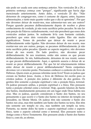 não pode ser usada sem uma sentença anterior. Nos versículos 26 a 29, a
primeira sentença começa com “porque”, significando que havia algo
mencionado anteriormente. Antes deles, o versículo 25 diz: “Não
deixemos de congregar-nos, como é costume de alguns; antes, façamos
admoestações, e tanto mais quanto vedes que o dia se aproxima”. Por que
não devemos deixar de reunir-nos, mas admoestar-nos uns aos outros?
Porque quando pecamos deliberadamente depois de receber o pleno
conhecimento da verdade, já não resta sacrifício pelos pecados. Se não ler
esta porção da Palavra cuidadosamente, você não perceberá que esses dois
versículos andam juntos. Se realmente lê-la com bastante cuidado,
perceberá que estes dois versículos estão ligados. Eles são muito
significativos. Temos de perceber que deixar de reunir e pecar
deliberadamente estão ligados. Não devemos deixar de nos reunir, mas
exortar-nos uns aos outros, porque, se pecamos deliberadamente, já não
resta sacrifício pelos pecados. Quanto ao aspecto negativo, não devemos
deixar de nos reunir. Do lado positivo, não devemos pecar
deliberadamente. Se nos reunimos, então não somos os que pecam
deliberadamente. Se nós, habitualmente, deixamos de nos reunir, somos
os que pecam deliberadamente. Aqui, o apóstolo associa o deixar de se
reunir ao pecar deliberadamente. Por que há tal relacionamento íntimo
entre deixar de reunir e pecar deliberadamente? Nesta conjuntura
devemos ver o terceiro ponto. Precisamos conhecer o contexto do livro de
Hebreus. Quem eram as pessoas referidas neste livro? Eram os judeus que
creram no Senhor Jesus. Assim, o livro de Hebreus foi escrito para os
cristãos judeus. A posição dos judeus é diferente da dos gentios. Os
gentios têm somente a posição espiritual e não a posição física, terrenal.
Os judeus possuem ambas, a posição espiritual e a física. Eles possuem
tanto a posição celestial como a terrenal. Hoje, quando falamos do Santo
dos Santos, imediatamente pensamos em um lugar onde Deus habita nos
céus. Mas os judeus, quando consideram o Santo dos Santos, no seu
pensamento o que ocorre é o Santo dos Santos no interior do templo em
Jerusalém, no Monte Moriá. Os judeus têm não somente o Santo dos
Santos nos céus, mas têm também um Santo dos Santos na terra. Eles têm
não somente um templo no céu, mas também um templo na terra.
Portanto, na mente deles há tanto o aspecto espiritual como o aspecto
físico, tanto o aspecto celestial como o terrenal. Eles possuem tanto o
Antigo como o Novo Testamento. Eles possuem ainda o Santo dos Santos
físico e, com ele, as ofertas.
 
